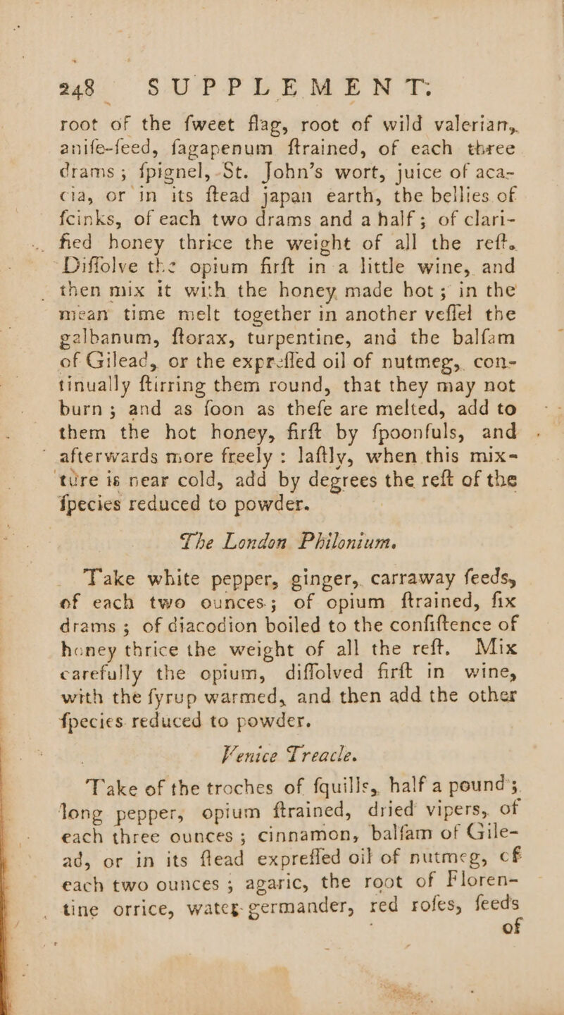 root of the fweet flag, root of wild valerian, anife-feed, fagapenum ftrained, of each three drams ; {pignel,-St. John’s wort, juice of aca- cia, or in its ftead japan earth, the bellies of fcinks, of each two drams and a half; of clari- .. fied honey thrice the weight of all the reft. Diffolve the opium firft in a little wine, and _ then mix it with the honey made hot; in the mean time melt together in another veflel the galbanum, ftorax, turpentine, and the balfam of Gilead, or the exprefled oil of nutmeg, con- tinually ftirring them round, that they may not burn; and as foon as thefe are melted, add to them the hot honey, firft by fpoonfuls, and afterwards more freely : laftly, when this mix- ‘tre is near cold, add by degrees the reft of the fpecies reduced to powder. The London Philonium. Take white pepper, ginger,. carraway feeds, of each two ounces; of opium ftrained, fix drams ; of ciacodion boiled to the confiftence of honey thrice the weight of all the reft. Mix carefully the opium, diffolved firft in wine, with the fyrup warmed, and then add the other fpecies reduced to powder. Venice Treacle. Take of the troches of fquills, half a pound’ long pepper, opium ftrained, dried vipers, of each three ounces ; cinnamon, balfam of Gile- ad, or in its flead exprefled oil of nutmeg, cf each two ounces ; agaric, the root of Floren- tine orrice, wateg-germander, red rofes, feeds of