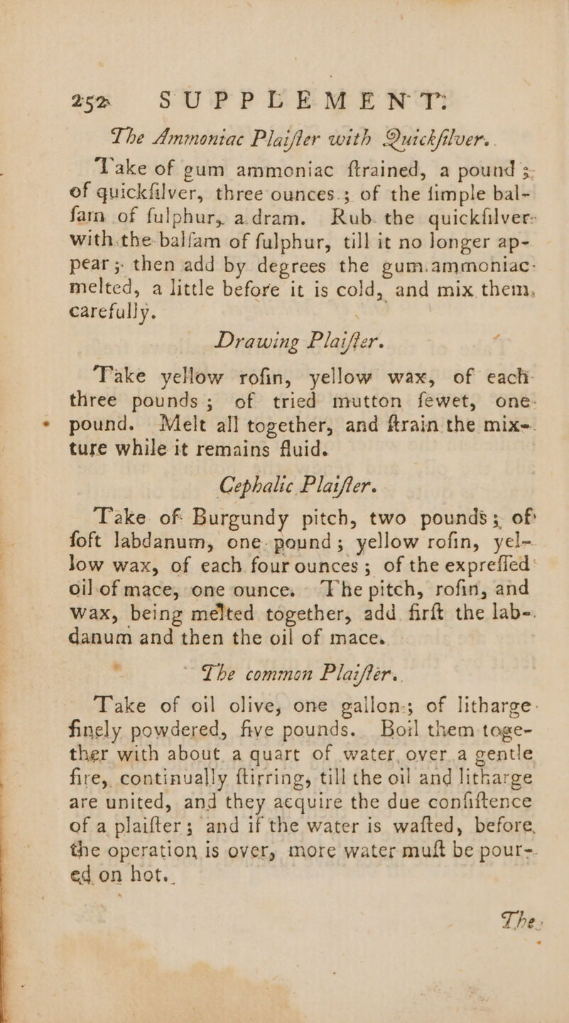 aa )6ClU SU PPPLEM ENT The Ammontac Plaifler with Quickfilver. Take of gum ammoniac ftrained, a pound 3 of quickfilver, three ounces.; of the {imple bal- farn of fulphur, adram. Rub. the quickfilver: with.the-balfam of fulphur, till it no longer ap- pear; then add by degrees the gum.ammoniac- melted, a little before it is cold, and mix. them, carefully. Drawing Plaiffer. ‘ Take yellow rofin, yellow wax, of eacti- three pounds; of tried mutton fewet, one: pound. Melt all together, and frain the mix- ture while it remains fluid. Cephalic Platfler. Take of Burgundy pitch, two pounds; of foft labdanum, one. pound; yellow rofin, yel- Jow wax, of each four ounces; of the exprefied: oil.of mace, one ounce. The pitch, rofin, and wax, being melted together, add. firft the lab-. danum and then the oil of mace. ~~ The common Plaifier.. Take of oil olive, one gallon-; of litharge. finely powdered, five pounds. Boil them toge- ther with about. a quart of water, over.a gentle fire, continually ftirring, till the oil and litharge are united, and they acquire the due confiftence of a plaifter; and if the water is wafted, before, the operation is over, more water muft be pour-. ed. on hot..