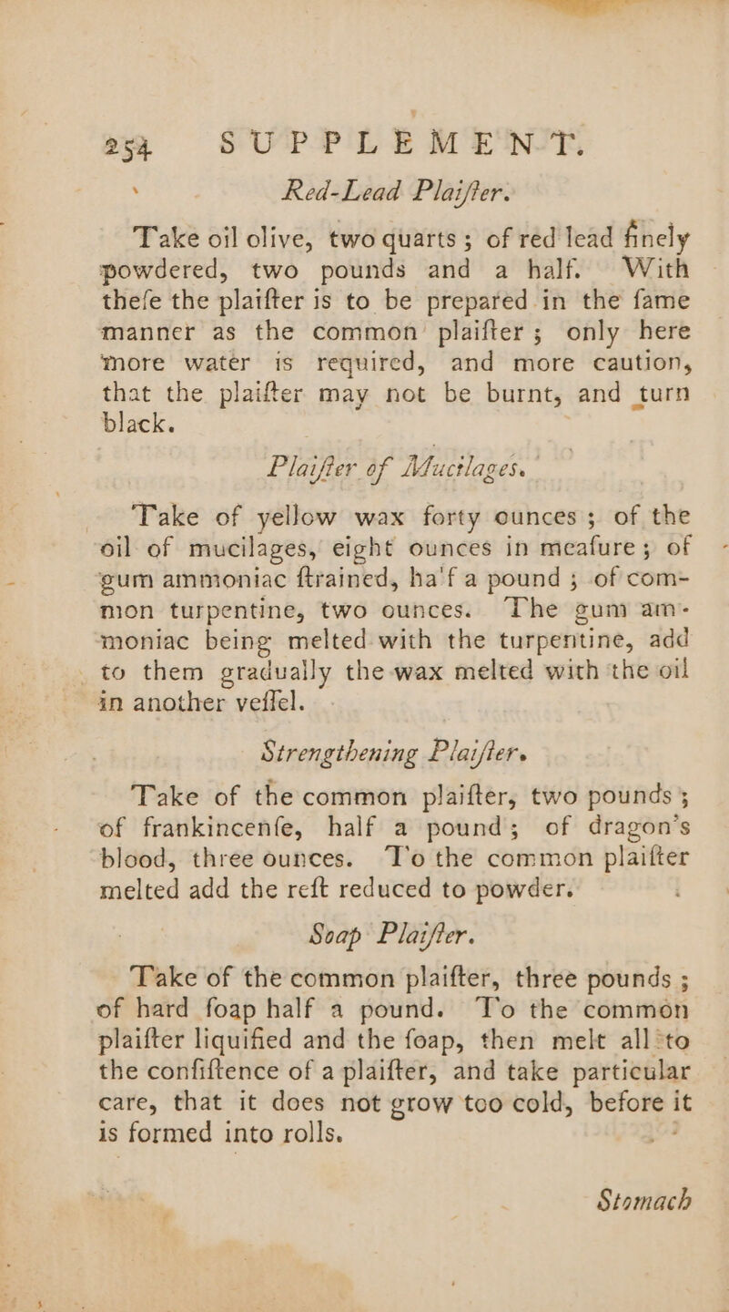 og OC SUPPLEMENT. ’ Red-Lead Plaifter. Take oil olive, two quarts ; of red lead finely powdered, two pounds and a half. With thefe the plaifter is to be prepared in the fame manner as the common plaifter; only here more water is required, and more caution, that the plaifter may not be burnt, and turn black. Plaifier of Mucilazes. Take of yellow wax forty ounces; of the oil of mucilages, eight ounces in meafure; of gum ammoniac ftrained, ha'f a pound ; of com- mion turpentine, two ounces. The gum am- moniac being sen with the turpentine, add _to them gradually the wax melted with the oil in another veffel. Strengthening Plaifter. Take of the common plaifter, two pounds ; of frankincenfe, half a pound; of dragon’s blood, three ounces. ‘T’o the common plaifter melted add the reft reduced to powder. Soap Plaifter. Take of the common plaifter, three pounds ; of hard foap half a pound. T’o the common plaifter liquified and the foap, then melt all ‘to the confiftence of a plaifter, and take particular care, that it does not grow too cold, sortie’ it is formed into rolls. Stomach