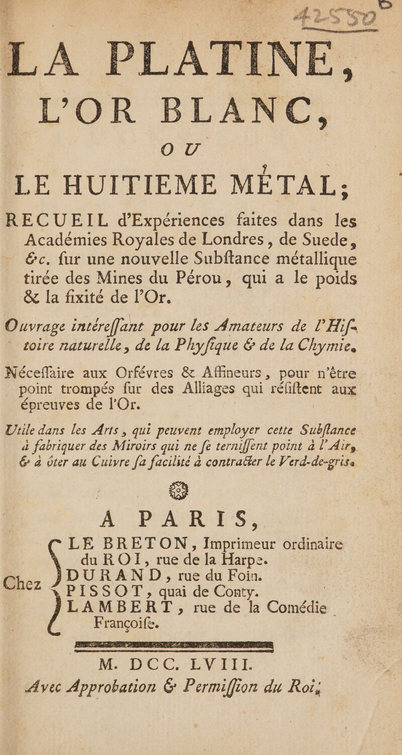 Ÿ £ s ù LS Erne, Le, N” L'OR BLANC, OU LE HUITIEME MÉTAL: RECUEIL d’Expériences faites dans les Académies Royales de Londres, de Suede, &amp;c. fur une nouvelle Subftance métallique tirée des Mines du Pérou, qui a le poids &amp; la fixité de l’Or. Ouvrage intéreffant pour les Amateurs de l’Hif. toire naturelle, de la Phyfique &amp; de la Chymie, Néceflaire aux Orfévres &amp; Affineurs, pour n'être point trompés fur des Alliages qui réfiftent aux épreuves de l’Or. Utile dans les Arts, qui peuvent employer cette Subflance a i fabriquer des Miroirs qui ne Je terniffent point à l'Air, 6 4 ôter au Cuivre [a facilité à contracter le Verd-de-grise PARIS, RETON, bee ordinaire OI, rue de la Harpe. N D , rue du Foin. Ne À OT , quai de Conty. AMBERT , rue de la Conde Le.