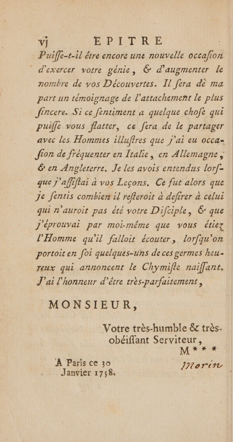 Vj URCDE PT RE’ Puiffe-t-1l être encore une nouvelle occafion d'exercer votre génie, 6 d'augmenter le nornbre de vos Découvertes. Il fera dé ma part un témoipnage de l'attachement le plus fincere. Si ce fentiment a quelque chofe qui puiffe vous flatter, ce fera de le partager avec les Hommes illufires que j'ai eu occa= Jion de fréquenter en Italie, en Allemagne &amp; en Angleterre. Je les avois entendus lorf- que j'affiflai a vos Leçons. Ce fut alors que Je Jentis combien il refleroit à defirer à celui qui n'auroit pas été votre Difciple, 6 que j'éprouvai par moi-même que vous étiez l'Homme qu'il falloit écouter, lorfqu’on portoit en foi quelques-uns de ces germes heu eux qui annoncent le Chymifle naiflant. J'ai l'honneur d’être très-parfaitement, MONSIEUR, Votre très-humble &amp; très- obéiflant Serviteur, M + + # À Paris ce 30 INorin Janvier 1758.