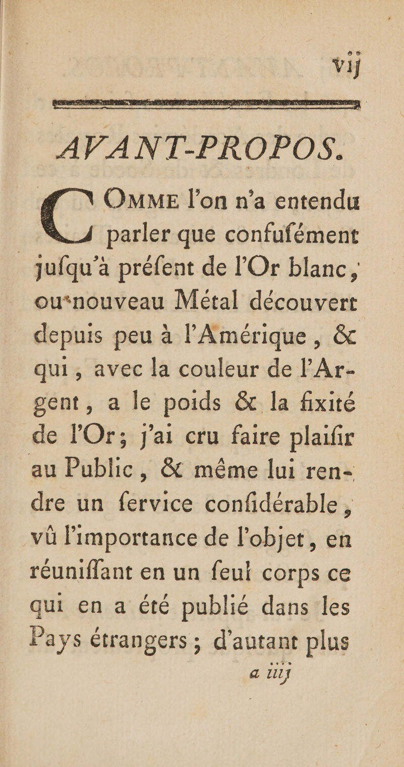 Vij AVANT-PROPOS. | OMME l’on n’a entendu parler que confufément _jufqu’à préfent de l'Or blanc, _ ounouveau Métal découvert _ depuis peu à l'Amérique , &amp; qui, avec la couleur de l’Ar- gent, a le poids &amp; la fixité de lOr; j'ai cru faire plaifir au Public, &amp; même lui ren- dre un fervice confidérable, vû importance de l’objet, en réuniffant en un feu corps ce qui en a été publié dans les Pays étrangers ; d'autant plus a ZI