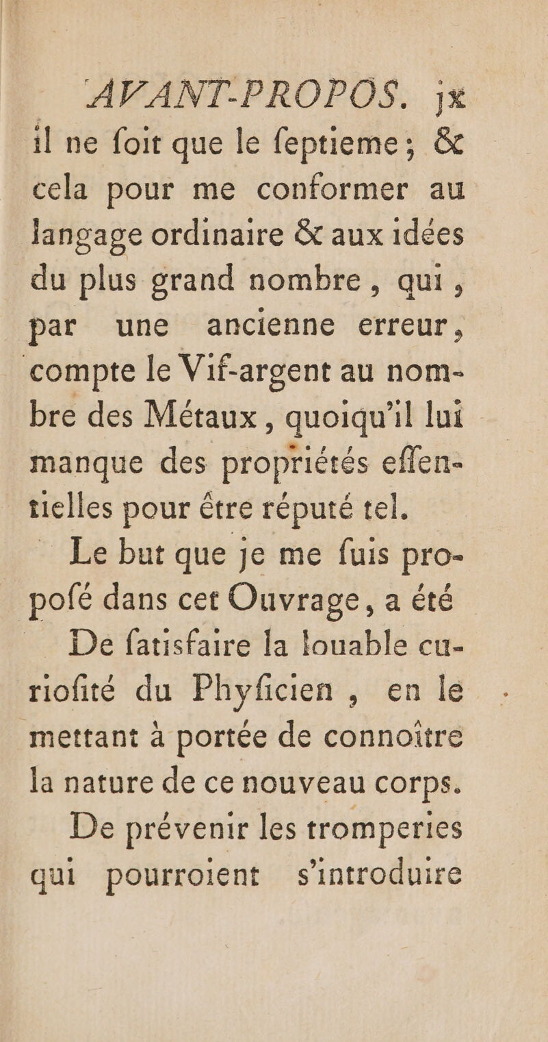 il ne foit que le feptieme; &amp; cela pour me conformer au Jangage ordinaire &amp; aux 1dées du plus grand nombre, qui, par une ancienne erreur, compte le Vif-argent au nom- bre des Métaux, quoiqu'il lui manque des propriétés eflen- tielles pour être réputé tel. Le but que je me fuis pro- pofé dans cet Ouvrage, a été De fatisfaire la louable cu- riofité du Phyfcien , en le mettant à portée de connoître la nature de ce nouveau corps. De prévenir les tromperies qui pourroient s'introduire