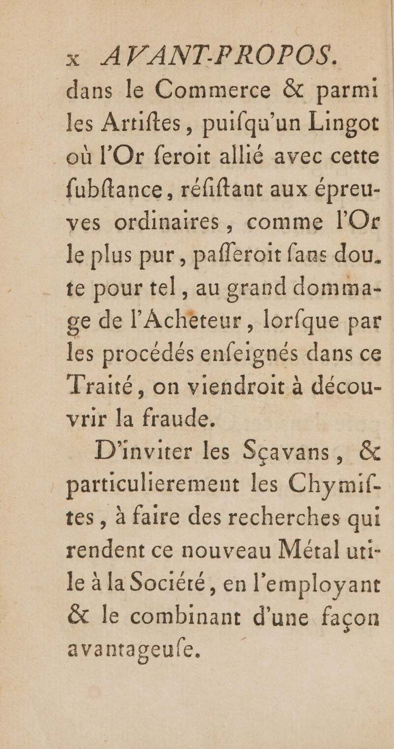dans le Commerce &amp; parmi les Artiftes, puifqu'un Lingot où l’Or feroit allié avec cette fubftance, réfiftant aux épreu- ves ordinaires, comme l’'Or le plus pur, pafleroit fans dou. te pour tel, au grand domma- ge de l’Achèteur, lorfque par les procédés enfeignés dans ce Traité, on viendroit à décou- vrir la fraude. D'inviter les Scavans, &amp; particulierement les Chymif- tes, à faire des recherches qui rendent ce nouveau Métal uti- le à la Sociéré, en l'employant &amp; le combinant d'une façon avantageule.