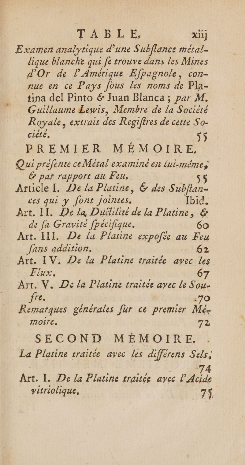 MAUBEE xüJ Examen analytique d’une S ubflance métal- lique blanche qui fe trouve dans les Mines d'Or de l'Amérique Efpagnole, con- nue en ce Pays fous les noms de Pla- tina del Pinto &amp; Juan Blanca ; par M, Guillaume Lewis, Membre de la Société Royale, extrait des Regifires de cette So- cite, s$ PREMIER MÉMOIRE. Qui préfente ce Métal examine en lui-même, &amp; par rapport au Feu. 5 Article I. De la Platine, 6 des Subflan- ces qui y font jointes. Ibid. Azt. IT. De la Dutilité de la Platine, € de fa Gravité fpécifique. 6o Art. LIL, De la Platine expofée au Feu Jarns addition. 62 Art. IV. De La Platine traitée avec les TRS - 67 Art. V. De la Platine traitée avec Le Sou- fre. :70 Remarques genérales fur ce premier Mé- noire. 74 SECOND MÉMOIRE. La Platine traitée avec les différens Sels. 74 Art. 1. De la Platine craitée avec l’Acide vitriolique, 75.
