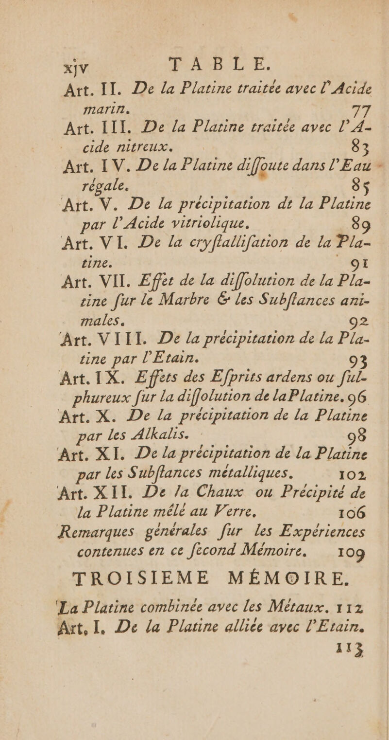 xjV PAB LE, Art. II. De la Platine traitée avec L’Acide marirl. 77 Art. III. De la Platine traitée avec l’ A4- cide nitreux. 83 Art. IV. De la Platine diffoue dans l'Eau régale. 85 Art. V. De la précipitation dt la Platine par l’ Acide virriolique. 89 Art. VI. De la cryflallifation de la Pa. tine. Art. VII. Effet de la diffolurion de la +2 cine fur le Marbre 6 les Subflances ani- males. 92 Art. VIII. De la précipitation de la mA tine par l'Etain. Art. IX. Effets des Efprirs ardens ou FR phureux fur la diffolution de la Platine. 96 par les Alkalis. 98 Art. XI. De la précipitation de La Platine par Les S ubflances métalliques. 102 Art. XII. De /a Chaux ou Precipité de la Platine mêle au Verre, 106 Remarques générales [ur les Expériences contenues en ce fecond Mémoire. 109 TROISIEME MÉMOIRE. La Platine combinée avec les Métaux. 112 Art, I, De la Platine allice avec l'Etain. 113%