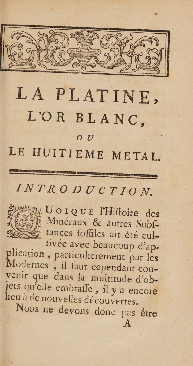 LA PLATINE, L'OR BLANC, OV LE HUITIEME METAL. INTRODUCTION. a Uo IQUE lHiftoire des ‘ RER Minéraux &amp; autres Subf- Dex tances fofliles ait été cul- | tivée avec beaucoup d’ap- plication , Particulierement par les Modernes , il faut cependant con- venir que dans la multitude d’ob- jets qu’elle embrafle ; il y a encore lieu à de nouvelles découvertes. Nous ne devons donc pas être