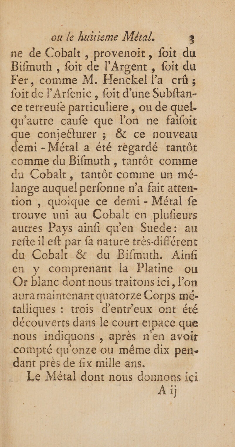 ne de Cobalt , provenoit, foit du Bifmuth , foit de l’Argent , foit du Fer, comme M. Henckel la crû ; foit de l’Arfenic , foit d’une Subftan- ce terreufe particuliere , ou de quel- qu'autre caufe que l'on ne faifoit que conjecturer ; &amp; ce nouveau demi - Métal a été regardé tantôt comme du Bifmuth , tantôt comme du Cobalt, tantôt comme un mé- lange auquel perfonne n’a fait atten- tion , quoique ce demi - Métal fe trouve uni au Cobalt en plufeurs autres Pays ainfi qu'en Suede: au refte il eft par fa nature très-différent du Cobalt &amp; du Bifmuth. Ainf en y comprenant la Platine ou Or blanc dont nous traitons ici, l’on aura maintenant quatorze Corps mé- talliques : trois d’entreux ont été découverts dans le court eipace que nous indiquons , après n'en avoir compté qu'onze ou même dix pen- dant près de fix mille ans. Le Métal dont nous donnons ici