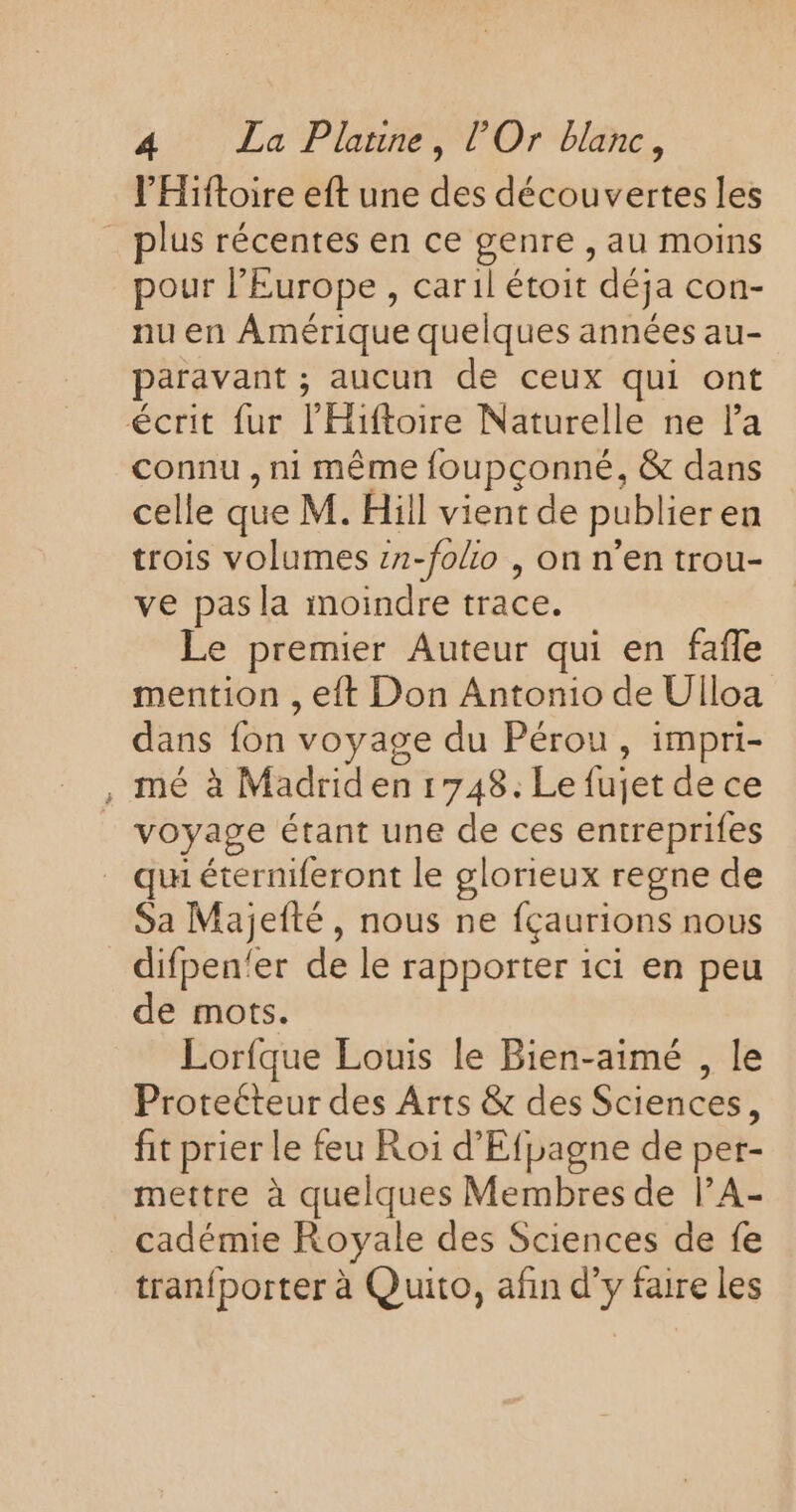 l’Hiftoire eft une des découvertes les _ plus récentes en ce genre , au moins pour l’Europe , caril étoit déja con- nu en Amérique quelques années au- paravant ; aucun de ceux qui ont écrit fur l’'Hiftoire Naturelle ne la connu , ni même foupçonné, &amp; dans celle que M. Hiil vient de publieren trois volumes z2-folio , on n’en trou- ve pas la moindre trace. Le premier Auteur qui en fafle mention , eft Don Antonio de Ulloa dans fon voyage du Pérou, impri- , mé à Madrid en 1748. Le fujet de ce voyage étant une de ces entreprifes qu éterniferont le glorieux regne de Sa Majefté, nous ne fçaurions nous difpen'er de le rapporter ici en peu de mots. Lorfque Louis le Bien-aimé , le Protecteur des Arts &amp; des Sciences, fit prier le feu Roi d’'Efpagne de per- mettre à quelques Membres de l’A- cadémie Royale des Sciences de fe tranfporter à Quito, afin d'y faire les