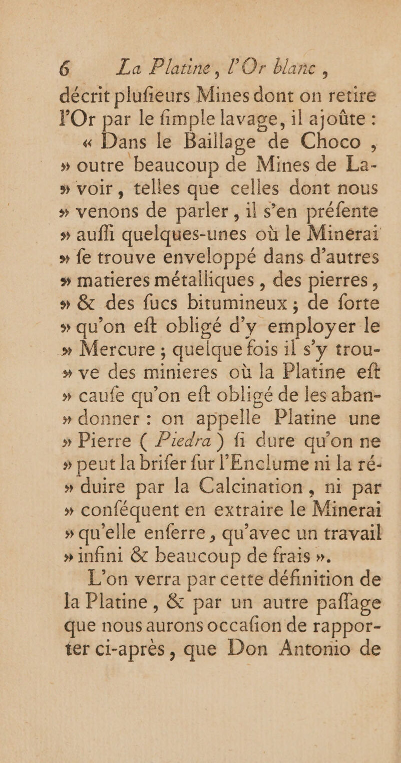 décrit plufieurs Mines dont on retire POr par le fimple lavage, il ajoûte : « Dans le Baillage de Choco, » outre beaucoup de Mines de La- » voir , telles que celles dont nous # venons de parler, il s’en préfente # aufh quelques-unes où le Minérai + fe trouve enveloppé dans d’autres # matieres métalliques , des pierres, » &amp; des fucs bitumineux ; de forte + qu'on eft obligé d'y employer le » Mercure ; quelque fois il s’y trou- » ve des minieres où la Platine eft » caufe qu’on eft obligé de les aban- » donner : on appelle Platine une » Pierre ( Piedra ) fi dure qu'on ne » peut la brifer fur l'Enclume ni la ré- # duire par la Calcination, ni par » conféquent en extraire le Minerai » qu'elle enferre , qu'avec un travail » infini &amp; beaucoup de frais ». L'on verra par cette définition de la Platine , &amp; par un autre paflage que nous aurons occafion de rappor- ter ci-après, que Don Antonio de
