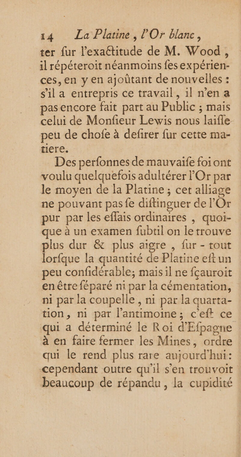 ter fur l’exaétitude de M. Wood, il répéteroit néanmoins fesexpérien- ces, en y en ajoûtant de nouvelles : s'il a entrepris ce travail, 1l n'en a pas encore fait part au Public ; mais celui de Monfeur Lewis nous laifle peu de chofe à defirer fur cette ma- tiere. Des perfonnes de mauvaïfe foiont voulu quelquefois adultérer Or par le moyen de la Platine ; cet alliage ne pouvant pas fe diftinguer de l’Or pur par les eflais ordinaires , quoi- que à un examen fubtil on le trouve plus dur &amp; plus aigre , fur - tout lorfque la quantité de Platine eftun peu confidérable; mais il ne fçauroit en être féparé ni par la cémentation, n1 par la coupelle , ni par la quarta- tion, ni pat l’antimoine; c'eft ce qui a déterminé le Roi d'Efpagne à en faire fermer les Mines, ordre qui le rend plus rare aujourd’hui: cependant outre qu'il s’en trouvoit beaucoup de répandu, la cupidité