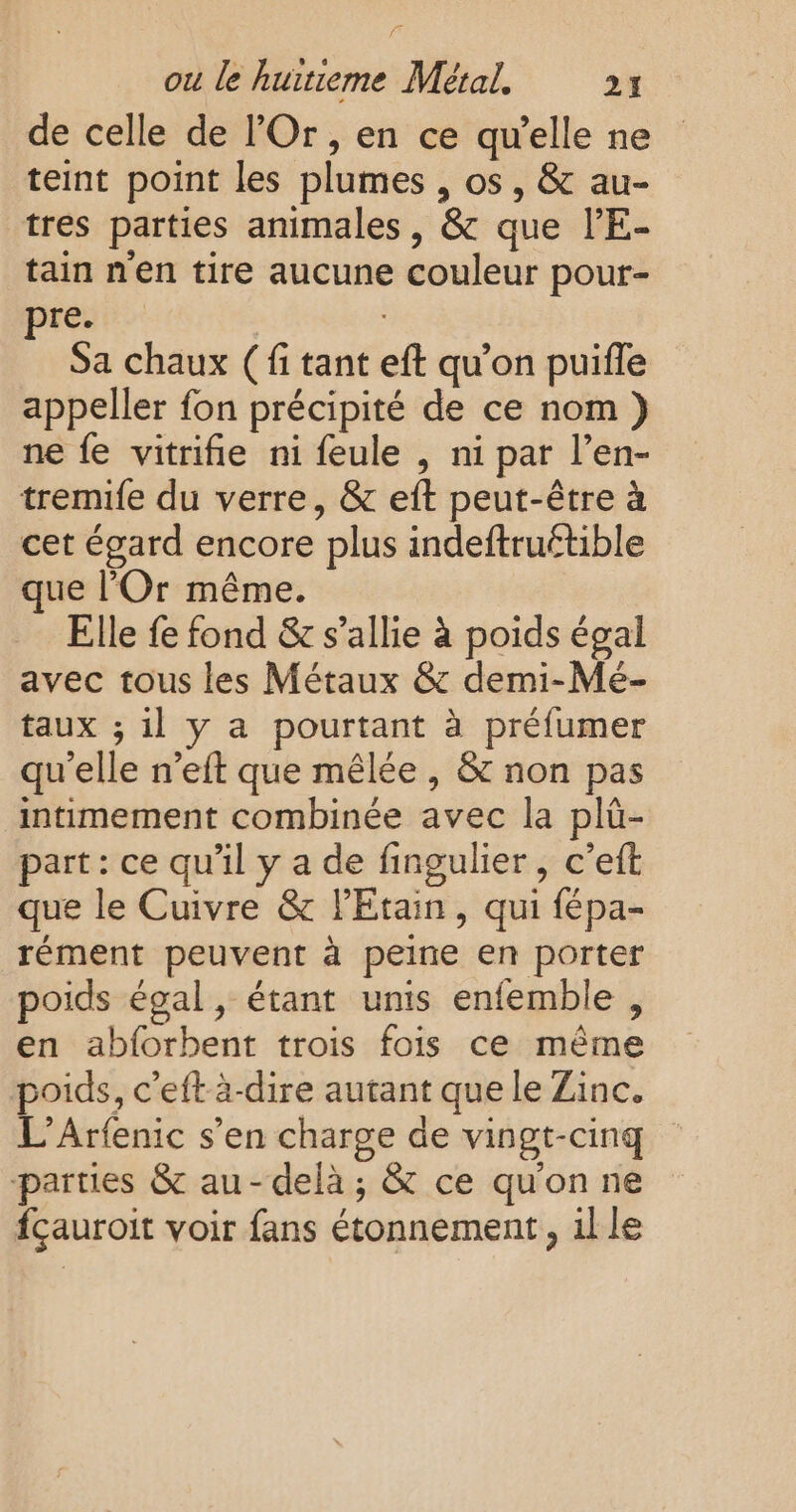 de celle de l’Or, en ce qu’elle ne teint point les plumes , os, &amp; au- tres parties animales, &amp; que l’E- tain nen tire aucune couleur pour- pren | Sa chaux ( fi tant eft qu’on puifle appeller fon précipité de ce nom} ne fe vitrifie ni feule , ni par l’en- tremife du verre, &amp; eft peut-être à cet égard encore plus indeftruétible ue l’'Or même. Elle fe fond &amp; s'allie à poids égal avec tous les Métaux &amp; demi-Mé- taux ; il y a pourtant à préfumer qu'elle n’eft que mêlée , &amp; non pas intimement combinée avec la plü- part: ce qu'il y a de fingulier, c’eft que le Cuivre &amp; l'Etain, qui fépa- rément peuvent à peine en porter poids égal, étant unis enfemble , en abforbent trois fois ce même poids, c’eft à-dire autant que le Zinc. L'Arfenic s’en charge de vingt-cinq parties &amp; au-delà; &amp; ce quon ne fçauroit voir fans étonnement, ille