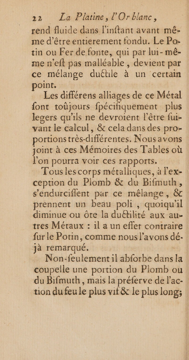 rend fluide dans l'inftant avant mé- me d’être entierement fondu. Le Po- tin ou Fer de fonte, qui par lui- mê- me n’eft pas malléable , devient par ce mélange duétile à un certain point. Les différens alliages de ce Métal font toùjours fpécifiquement plus legers qu'ils ne devroient l'être fui- vant le calcul, &amp;c cela dans des pro- portions très-différentes. Nous avons joint à ces Mémoires des Tables où J'on pourra voir ces rapports. Fous les corps métalliques, à lex- ception du Plomb &amp; du Bifmuth, s’endurciffent par ce mélange, &amp; prennent un beau poli , quoiqu'il diminue ou ôte la duétilité aux au- tres Métaux : il a un effet contraire {ur le Potin, comme nous l’avons dé. jà remarqué. Non-feulement il abforbe dans la coupelle une portion du Plomb ou du Bifmuth, mais la préferve de l’ac- tion du feu le plus vif &amp; le plus long;