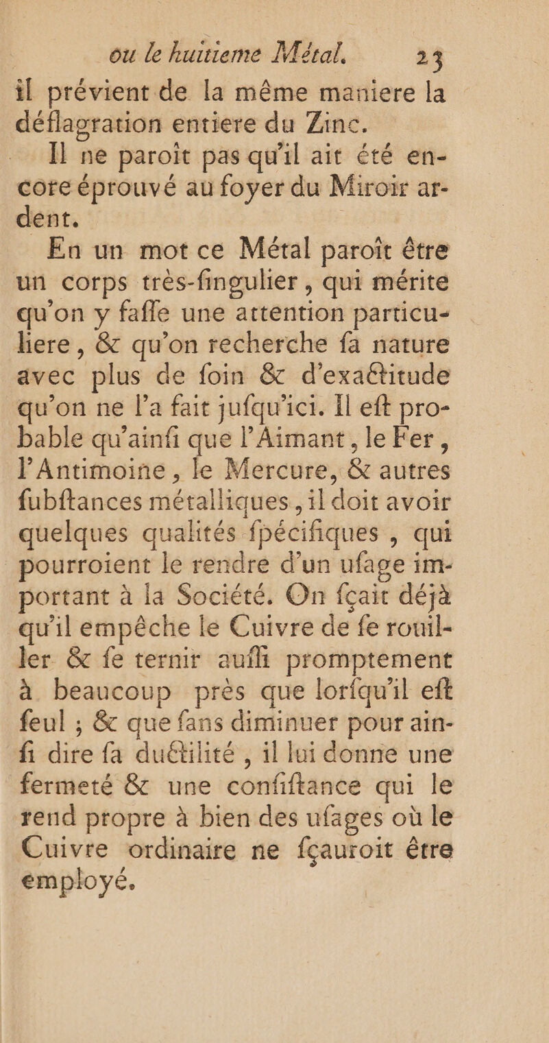 il prévient de la même maniere la déflagration entiere du Zinc. I} ne paroiït pas qu'il ait été en- core éprouvé au foyer du Miroir ar- dent. En un mot ce Métal paroït être un corps très-fingulier , qui mérite qu'on y fafle une attention particu- liere , &amp; qu'on recherche fa nature avec plus de foin &amp; d'exaétitude qu'on ne l’a fait jufqw'ici. Il eft pro- bable qu’ainfi que l’Aimant, le Fer, PAntimoine , le Mercure, &amp; autres fubftances métalliques, il doit avoir quelques qualités fpécifiques , qui pourroient le rendre d’un ufage im- portant à la Société. On fçair déjà qu'il empêche le Cuivre de fe rouil- ler &amp;c fe ternir auf promptement à beaucoup près que loriqu'il eft feul ; &amp; que fans diminuer pour ain- fi dire fa duétilité , il lui donne une fermeté &amp; une confiftance qui le rend propre à bien des ufages où le Cuivre ordinaire ne fçauroit être employé.