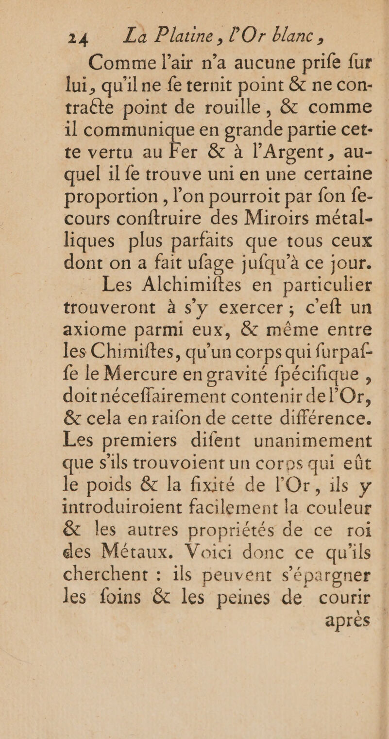 Comme l'air n’a aucune prife {ur lui, qu'il ne fe ternit point &amp; ne con- traéte point de rouille, &amp; comme il communique en grande partie cet- te vertu au Fer &amp; à l’Argent, au-. quel il fe trouve uni en une certaine proportion , l’on pourroit par fon fe- cours conftruire des Miroirs métal- liques plus parfaits que tous ceux dont on a fait ufage jufqu’à ce jour. Les Alchimiftes en particulier trouveront à s’y exercer; c'eft un axiome parmi eux, &amp; même entre les Chimiites, qu’un corps qui furpaf- fe le Mercure en gravité fpécifique , doit néceflairement contenir del’Or, &amp; cela en raifon de cette différence. Les premiers difent unanimement que s'ils trouvoient un corps qui eût le poids &amp; la fixité de l'Or, ils y introduiroient facilement la couleur &amp; les autres propriétés de ce roi des Métaux. Voici donc ce qu’ils cherchent : ils peuvent s’épargner les foins &amp; les peines de courir après