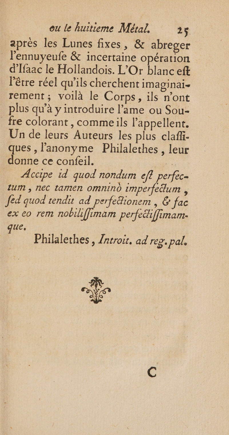 aprés les Lunes fixes, &amp; abreger _ l’ennuyeufe &amp; incertaine opération | d’Ifaac le Hollandois. L’Or blanc eft l'être réel qu’ils cherchent imaginai- rement; voilà le Corps, ils n’ont plus qu’à y introduire l’ame ou Sou- fre colorant, commeils l’appellent. Un de leurs Auteurs les plus clafii- ques , l’'anonyme Philalethes , leur donne ce confeil. # _ ÆAccipe id quod nondum eff perfec- lu , nec tamen omnind imperfedum , Jed quod rendit ad perfe&amp;ionem , &amp; fac ex eo rem nobiliffimam perfeiffimam- ue que, | Philalethes, Zarroir, ad rez. pal, mL