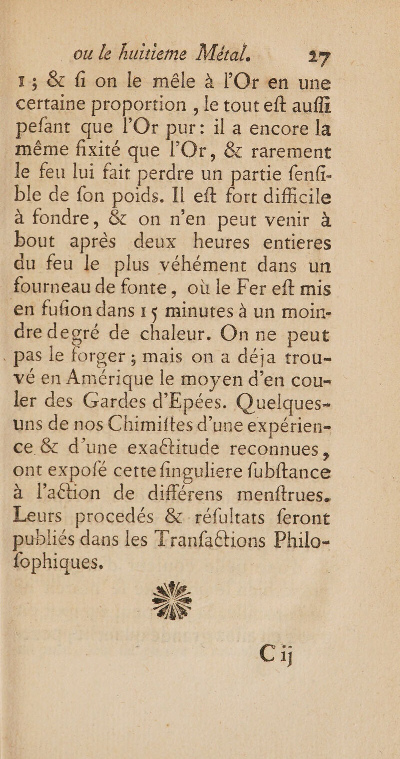 13 &amp; fi on le mêle à l'Or en une certaine proportion , le tout eft aufi pefant que l’Or pur: il a encore la même fixité que l’Or, &amp; rarement le feu lui fait perdre un partie f{enfi- ble de fon poids. Il eft fort difficile à fondre, &amp; on n'en peut venir à bout après deux heures entieres du feu le plus véhément dans un fourneau de fonte, où le Fer eft mis en fufon dans 1$ minutes à un moin- are degré de chaleur. On ne peut . pas le forger ; mais on a déja trou- vé en Amérique le moyen d’en cou- ler des Gardes d'Epées. Quelques- uns de nos Chimittes d’une expérien- ce &amp; d’une exaétitude reconnues, ont expolié cette finguliere fubftance à lation de différens menftrues. Leurs procedés &amp; réfultats feront publiés dans les Tranfaétions Philo- fophiques.