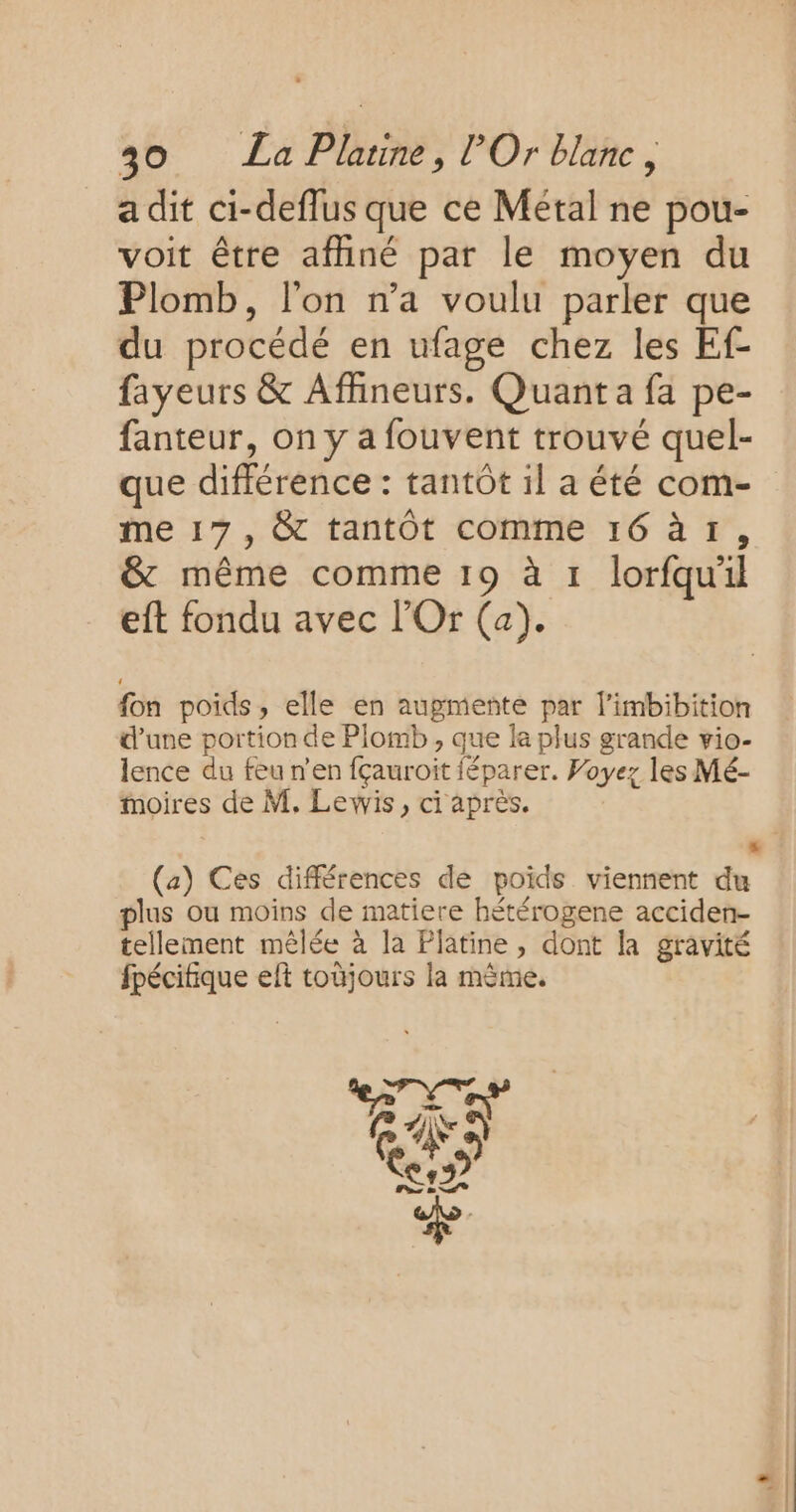 a dit ci-deffus que ce Métal ne pou- voit être affiné par le moyen du Plomb, l'on n’a voulu parler que du procédé en ufage chez les Ef- fayeurs &amp; Affineurs. Quant a fa pe- fanteur, on y a fouvent trouvé quel- que différence : tantôt il a été com- me 17, &amp; tantôt comme 16 à 1, &amp; même comme 19 à 1 lorfqu'il eft fondu avec l’Or (a). fon poids, elle en augmente par l’imbibition d’une portion de Plomb , que la plus grande vio- lence du feu n’en fçauroit féparer. Voyez les Mé- moires de M. Lewis, ci après. L (a) Ces différences de poids viennent du plus ou moins de matiere hétérogene acciden- tellement mêlée à la Platine, dont la gravité fpécifique elt toüjours la mème.