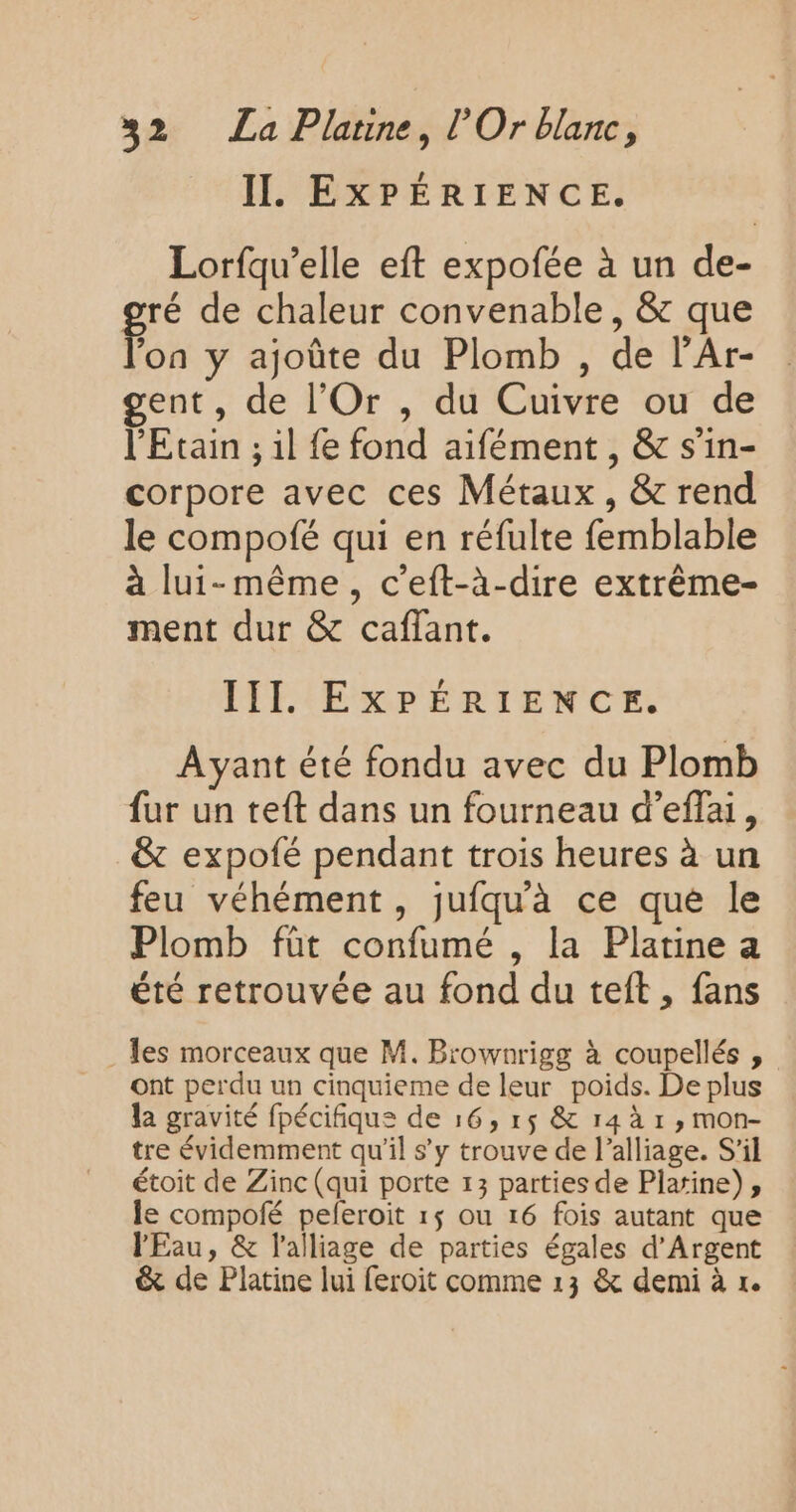 II. EXPÉRIENCE. Lorfqu’elle eft expofée à un de- gré de chaleur convenable, &amp; que ‘on y ajoûte du Plomb , de l’Ar- gent, de l’Or , du Cuivre ou de l'Etain ; il {e fond aifément , &amp; s’in- corpore avec ces Métaux, &amp; rend le compofé qui en réfulte femblable à lui-même, c’eft-à-dire extrême- ment dur &amp; caflant. III EXPÉRIENCE. Ayant été fondu avec du Plomb fur un teft dans un fourneau d’effai, &amp; expofé pendant trois heures à un feu véhément, jufqu'à ce que le Plomb füt confumé , la Platine a été retrouvée au fond du teft, fans . es morceaux que M. Brownrigg à coupellés , ont perdu un cinquieme de leur poids. De plus la gravité fpécifique de 16, r$ &amp; r4 à r , mon- tre évidemment qu'il s’y trouve de l’alliage. S'il étoit de Zinc (qui porte 13 parties de Platine), le compolfé peferoit 1$ ou 16 fois autant que l'Eau, &amp; l’alliage de parties égales d'Argent &amp; de Platine lui feroit comme 13 &amp; demi à 1.
