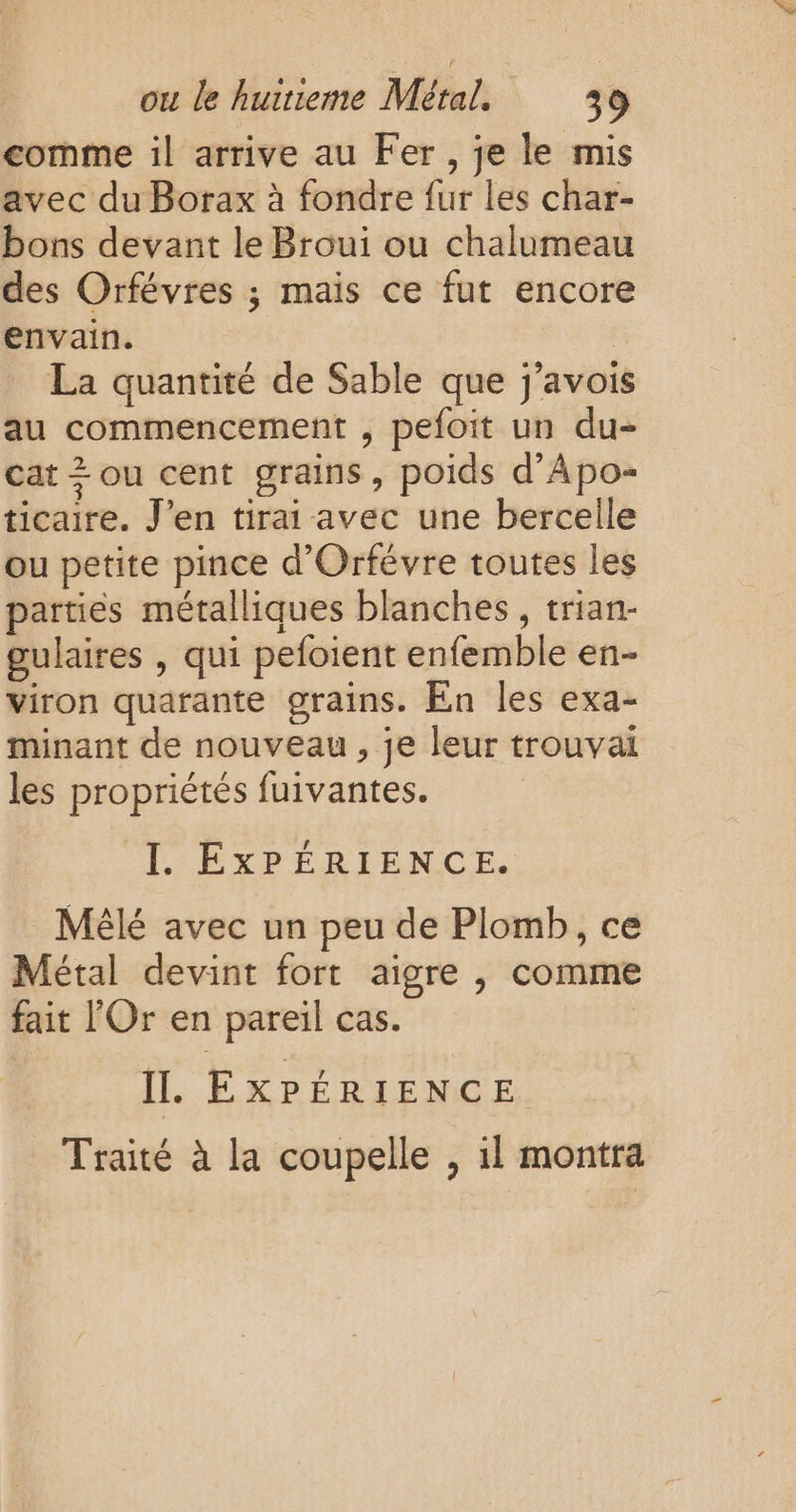 comme il arrive au Fer , je le mis avec du Borax à fondre fur les char- bons devant le Broui ou chalumeau des Orfévres ; mais ce fut encore envain. | La quantité de Sable que j'avois au commencement , pefoit un du- cat + ou cent grains, poids d’Apo- ticaire. J'en tirai avec une bercelle ou petite pince d'Orfévre toutes les parties métalliques blanches, trian- gulaires , qui pefoient enfemble en- viron quarante grains. En les exa- minant de nouveau , je leur trouvai les propriétés fuivantes. I. EXPÉRIENCE. Mêlé avec un peu de Plomb, ce Métal devint fort aigre , comme fait l'Or en pareil cas. IL. EXPÉRIENCE Traité à la coupelle , 1l montra