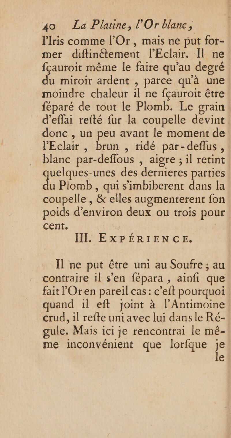 lIris comme l’Or, mais ne put for- mer diftinétement l'Eclair. Il ne fçauroit même le faire qu’au degré du miroir ardent , parce qu'à une moindre chaleur il ne fçauroit être féparé de tout le Plomb. Le grain d’eflai refté fur la coupelle devint donc , un peu avant le moment de l'Eclair , brun , ridé par-deflus, blanc par-deflous , aigre ; il retint quelques-unes des dernieres parties du Plomb , qui s'imbiberent dans la coupelle , &amp; elles augmenterent fon poids d'environ deux ou trois pour cent. 4 HI. EXPÉRIENCE. Il ne put être uni au Soufre ; au contraire 1l s’en fépara , ainfi que fait l’Oren pareil cas: c’eft pourquoi quand il eft joint à l’Antimoine crud, il refte uni avec lui dans le Ré- gule. Mais ici je rencontrai le mé- me inconvénient que lorfque je e