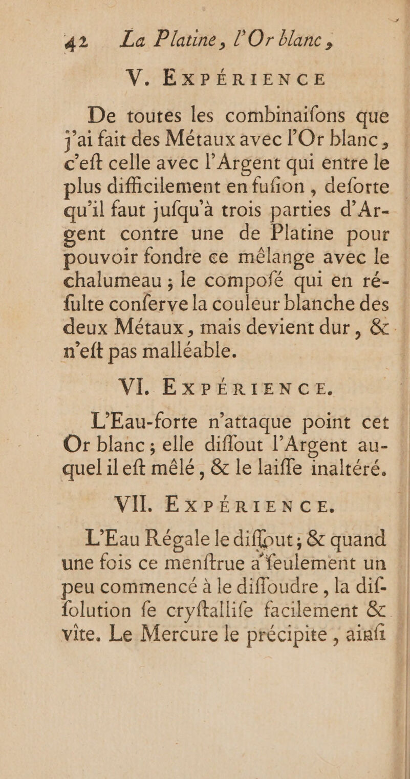 V. EXPÉRIENCE De toutes les combinaïfons que j'ai fait des Métaux avec Or blanc, c’eft celle avec l’Argent qui entre le qu’il faut jufqu'à trois parties d’Ar- gent contre une de Platine pour chalumeau ; le compofé qui en ré- fulte conferve la couleur blanche des n’eft pas malléable. VI. EXPÉRIENCE. L'Eau-forte n’attaque point cet Or blanc ; elle diflout l’Argent au- VIL EXPÉRIENCE, L'Eau Régale le diflout, &amp; quand une fois ce menftrue a feulement un peu commencé à le diffoudre , la dif- vite. Le Mercure le précipite , aiafi