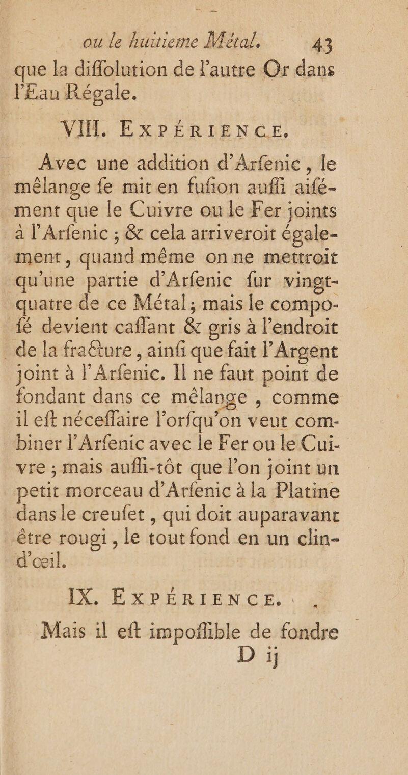 que la diflolution de l'autre Or dans l'Eau Régale. VIH, EXPÉRIENCE. Avec une addition d'Arfenic , le mêlange fe mit en fufion aufli aifé- ment que le Cuivre ou le Fer joints à l’Arfenic ; &amp; cela arriveroit égale- ment, quand même onne mettroit qu'une partie d'Arfenic {ur vingt- quatre de ce Métal; mais le compo- fé devient caflant &amp; gris à l’endroit de la fraéture , ainf que fait l’Argent joint à l’Arfenic. Il ne faut point de fondant dans ce mélange , comme il eft néceffaire l’orfqu’on veut com- biner l’Arfenic avec le Fer ou le Cui- vre ; mais aufli-tôt que l’on joint un petit morceau d’Arfenic à la Platine dans le creufet , qui doit auparavant être rougi , le tout fond en un clin- d'eeil. IX. EXPÉRIENCE. » Mais il eft impoflible de fondre D ï;