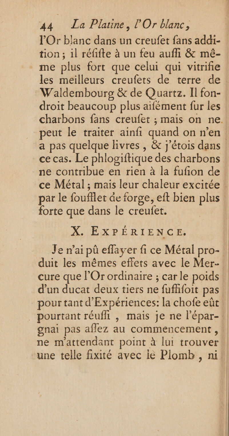 l'Or blanc dans un creufet fans addi- tion ; il réfifte à un feu auffi &amp; mé- me plus fort que celui qui vitriñie les meilleurs creufets de terre de Waldembourg &amp; de Quartz. Il fon- droit beaucoup plus aifément fur les charbons fans creufet ; mais on ne. peut le traiter ainfi quand on n’en. a pas quelque livres , &amp; j'étois dans ce cas. Le phlogiftique des charbons ne contribue en rien à la fufion de ce Métal ; mais leur chaleur excitée : par le foufflet de forge, eft bien plus : forte que dans le creufet. X. EXPÉRIENCE. Je n’ai pû effayer fi ce Métal pro-! duit les mêmes effets avec le Mer- cure que l'Or ordinaire ; car le poids d’un ducat deux tiers ne fufhfoit pas pour tant d’Expériences: la chofe eût ._ pourtant réuffi , mais je ne l'épar-: gnai pas aflez au commencement, ne mattendant point à lui trouver une telle fixité avec ie Plomb , ni