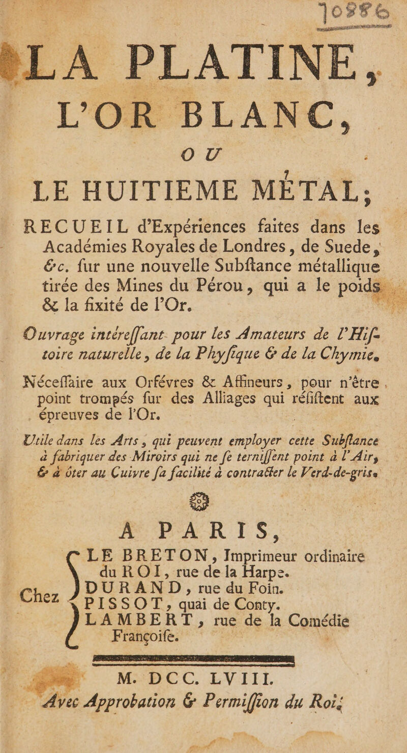 SR | 10556 ARR ORENRnn bL . PLATINE, Oo UV LE HUITIEME MÉTAL, RECUEIL d’Expériences faites dans les Académies Royales de Londres, de Suede, &amp;c. fur une nouvelle Subftance métallique tirée des Mines du Pérou, qui a le port &amp; la fixité de l’Or. Ouvrage incéreffant. pour les Amateurs de l’Hif- toire naturelle, de la Phyfique &amp; de la Chyme, Nécefaire aux Orfévres &amp; Affineurs , pour n'ètre , point trompés fur des Alliages qui réfiftent aux . épreuves de lOr. | Urile dans les Arts, qui peuvent Role cette Subflance d à fabriquer des Miroirs qui ne Je terniffent point à l'Air, “æ &amp; 0ter au Cuivre fa facilité à contraëfer le Verd-de-grise PAR IS, LE BRETON, I RES ordinaire duROI, rue de la Harpe. RAND, rue du Foin. S SOT , quai de Conty. .MBERT, rue de la Comee Françoife. DE M M. DCC. LVIIL … Avec Approbation &amp; Permiffion du Roï, LA ë L , 2 Re à