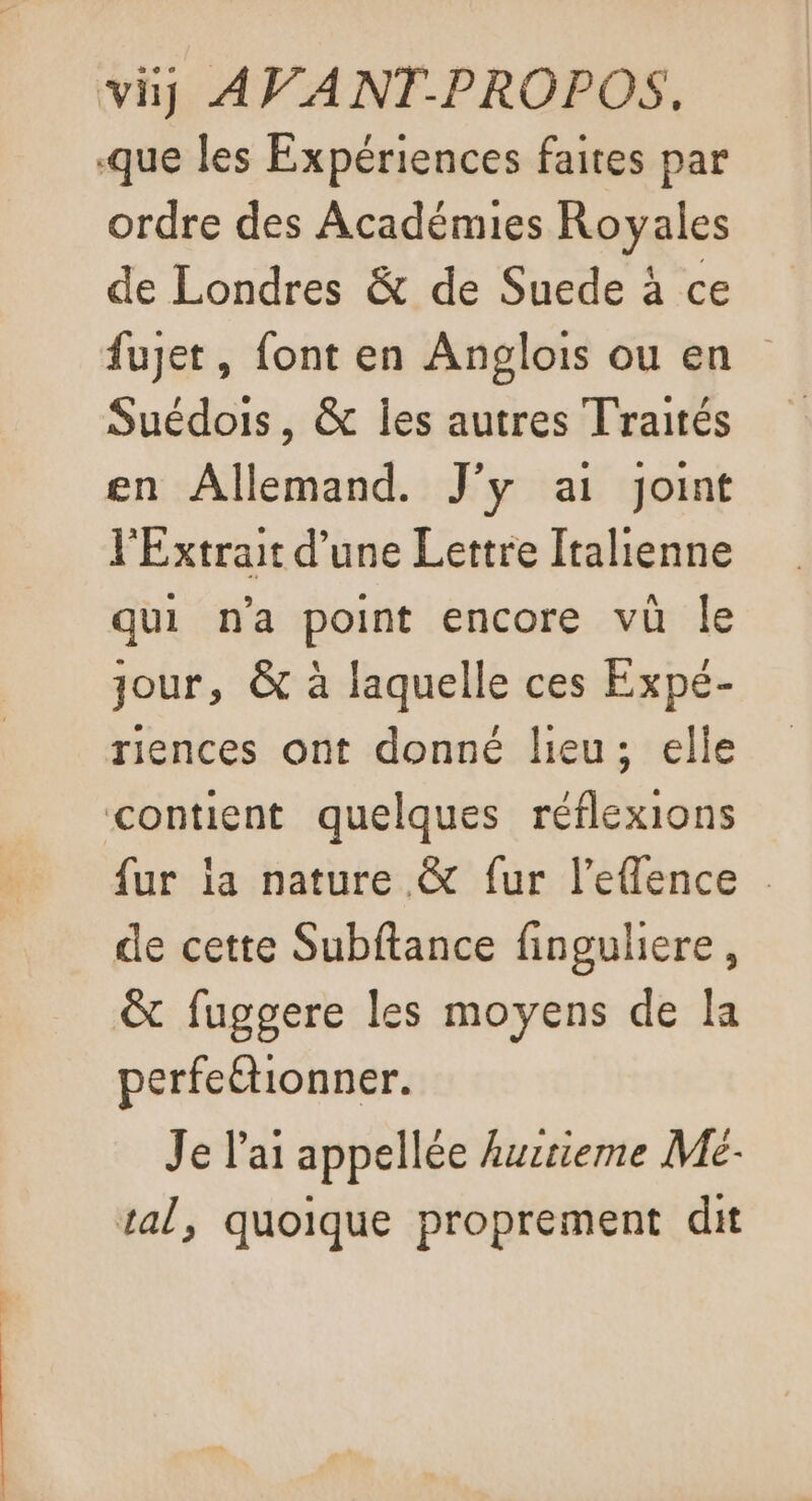 vi AVANT-PROPOS, que les Expériences faites par ordre des Académies Royales de Londres &amp; de Suede à ce fujet, font en Anglois ou en Suédois, &amp; Îles autres Traités en Allemand. J'y ai joint l'Extrait d’une Lettre Italienne qui n'a point encore vü le jour, &amp; à laquelle ces Expé- riences ont donné lieu; elle contient quelques réflexions fur ia nature &amp; fur l’eflence . de cette Subftance finguliere, &amp; fuggere les moyens de la perfeétionner. Je l'ai appellée hutieme Mé- tal, quoique proprement dit