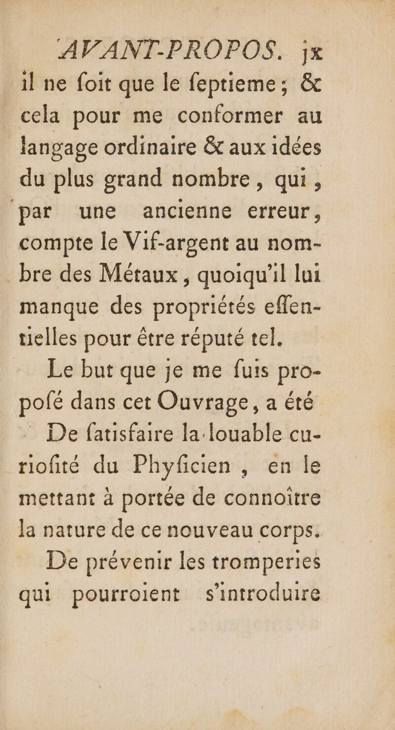 AVANT-PROPOS. jx il ne foit que le feptieme; &amp; cela pour me conformer au langage ordinaire &amp; aux idées du plus grand nombre, qui, par une ancienne erreur, compte le Vif-argent au nom- _ bre des Métaux , quoiqu'il lui manque des propriétés eflen- telles pour être réputé tel. Le but que je me futs pro- pofé dans cet Ouvrage, a été : De fatisfaire la louable cu- riofité du Phyfcien , en le mettant à portée de connoître la nature de ce nouveau corps. De prévenir les tromperies qui pourroient s'introduire