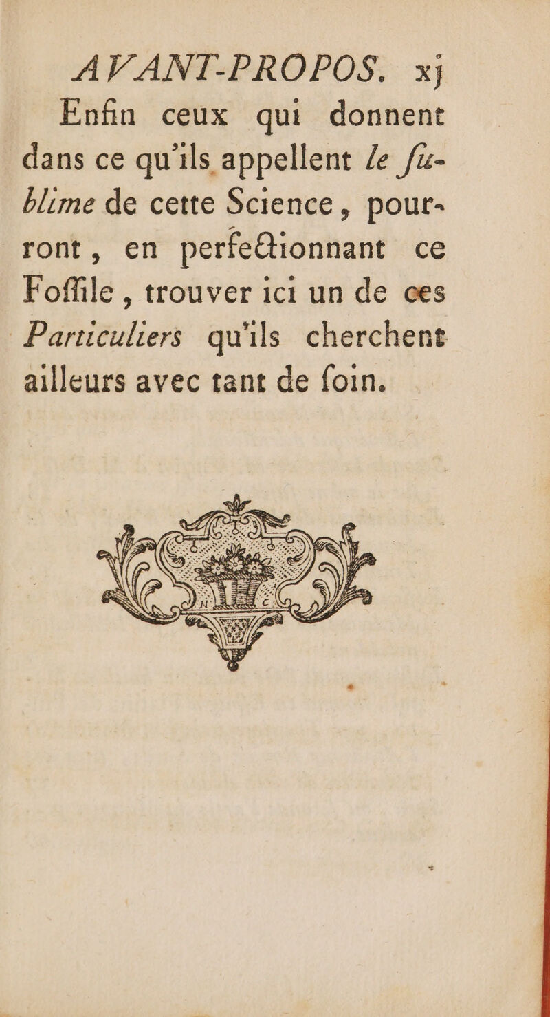 Enfin ceux qui donnent dans ce qu'ils appellent Ze fu- blime de cette Science, pour- ront, en perfeétionnant ce Fofile , trouver ici un de ces Particuliers qu'ils cherchent ailleurs avec tant de foin.
