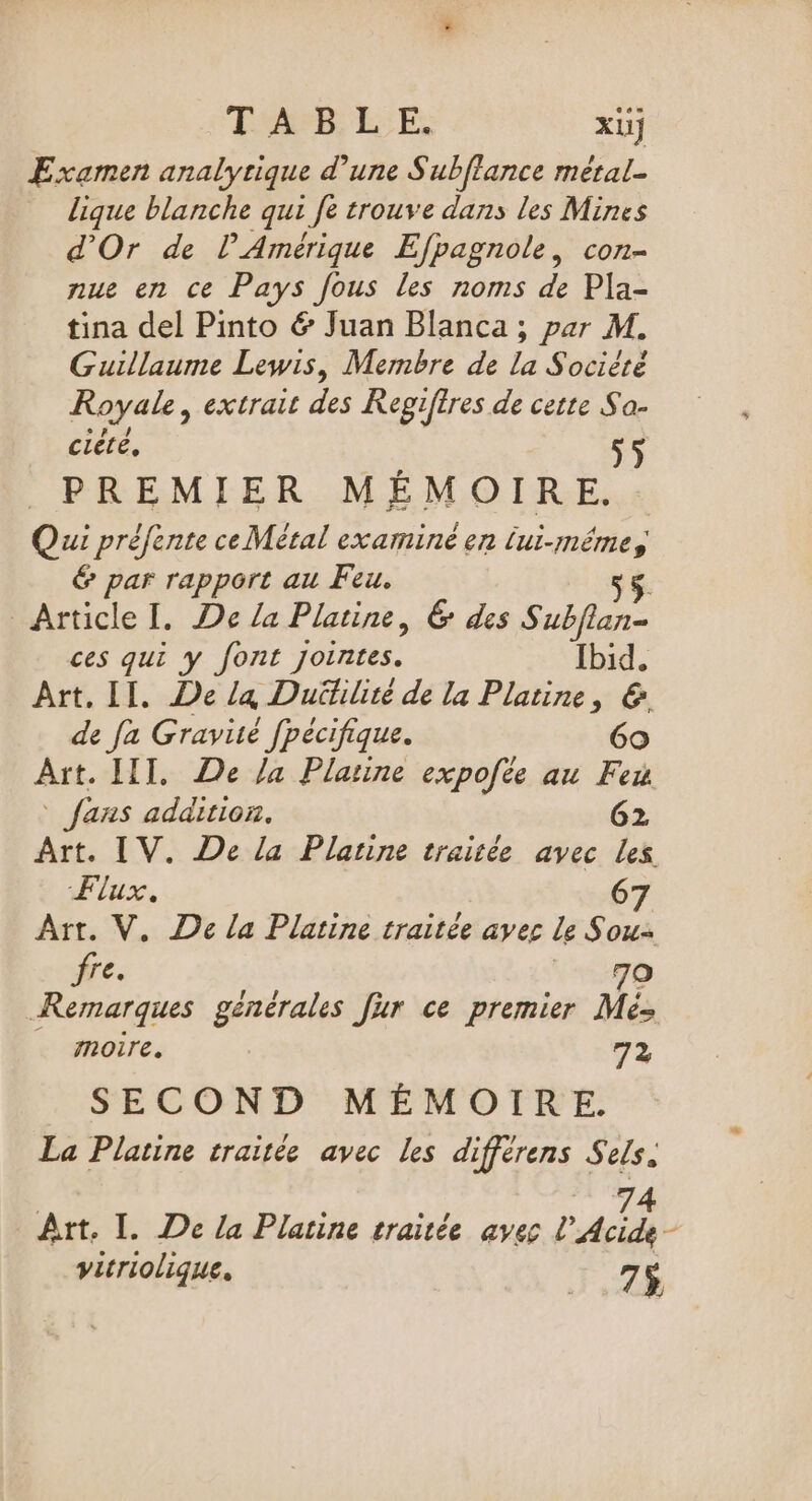 Far L'E XUJ Examen analyrique d’une Subflance métal. lique blanche qui fe trouve dans les Mines d'Or de l'Amérique Efpagnole, con- nue en ce Pays fous les noms de Pla- tina del Pinto &amp; Juan Blanca ; par M. Guillaume Lewis, Membre de la Société Royale, extrait des Regiftres de cette Sa- ciété, 5 PREMIER MÉMOIRE. Qui préfente ce Métal examiné en lui-même, € par rapport au Feu. 55. Article I. De la Platine, 6 des Subflan- ces qui y font jointes. Ibid. Art. II. De la Duütilité de la Platine, &amp; de fa Gravité fpécifique. 60 Art. LIT, De /a Platine expofte au Feu fans addition. 62 Art. IV. De la Planne traitée avec Les Flux. 67 Art. V. De la Platine traitée avec le Sou- fre. | 7o Remarques générales fur ce premier Mé- … moire. 72 SECOND MÉMOIRE. La Platine traitée avec les differens Sels. 74 Art. I. De la Platine traitée avec L Acide - vitriolique. 7$