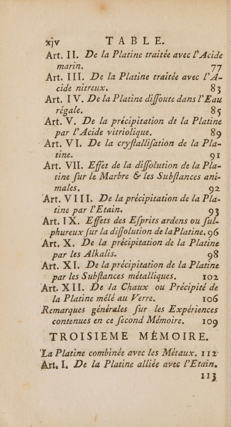 Art. II. De la Platine traitée avec L’Acide marin. 77 Art. III. De la Plarine traitée avec L A- cide nitreux. 83 Art, IV. De la Platine diffoute dans l'Eau régale. 85 Art. V. De la précipitation dt la Platine par l’ Acide viriolique. 89 - Art. VI. De la cryflallifation de la Pla- tine. Art. VII. Effet de La diffolurion de La Ple- cine fur le Marbre 6 les Subflances ani. males. 02 Art. VIII. De La précipitation de la jen ine par l’Etain. Art. IX. Effers des Efprits ardens ou fÈ phureux fur la diffolution de La Platine. 6 Art. X. De la précipitation de la Platine par les Alkalis. 98 Art. XI. De La précipitation de La Platine par les Subflances métalliques. 102, Art. XIE De /a Chaux ou Precipité de la Plarine mélé au Verre. 106 Remarques genérales fur les Expériences contenues en ce fecond Mémoire. 109 TROISIEME MÉMOIRE. ‘La Platine combinée avec les Métaux. 11% Art. IL. De la Platine allice avec l'Etain. 113