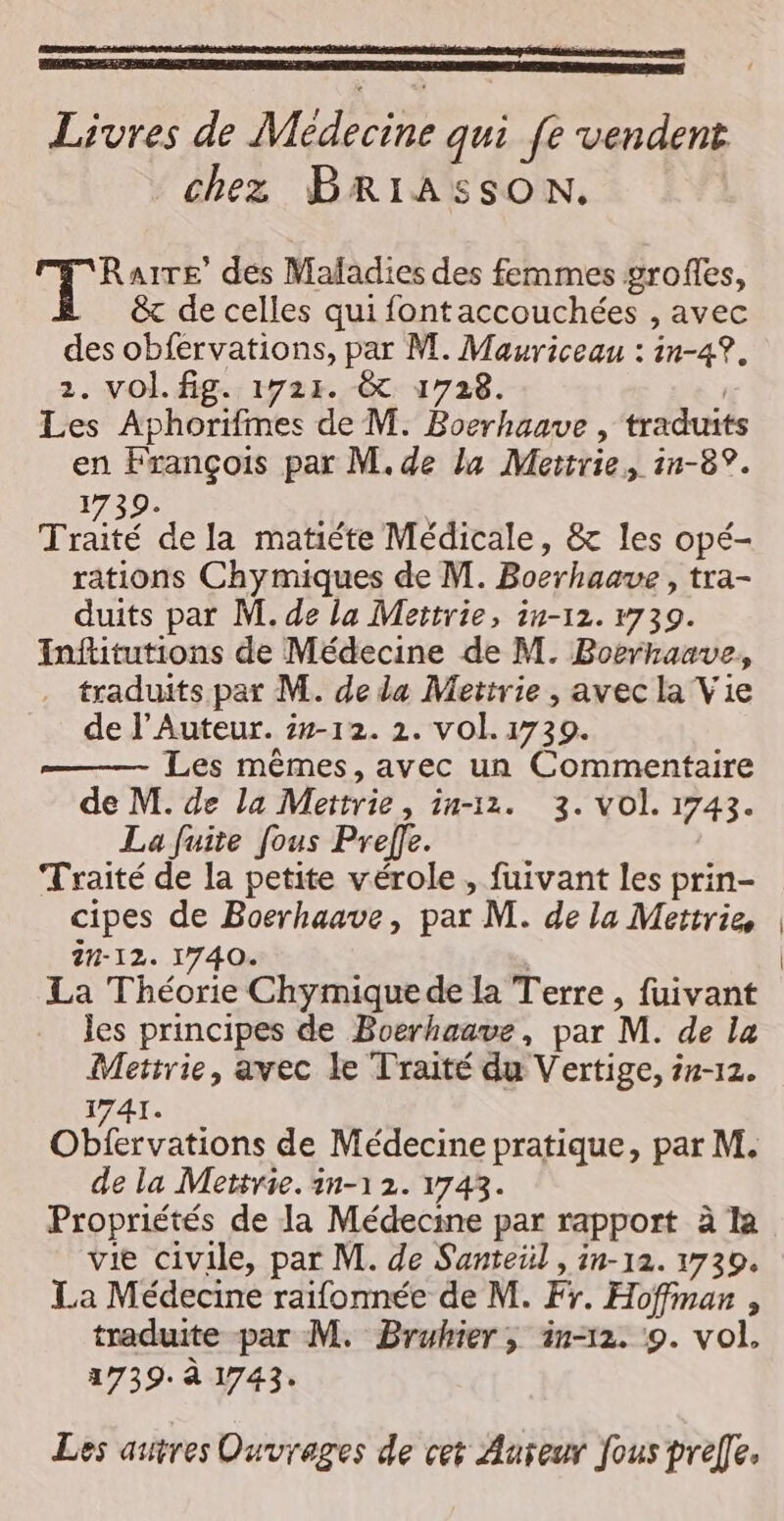 Livres de Médecine qui fe vendent chez BRIASSON. T° AITE’ des Mafadies des femmes grofles, &amp; de celles qui fontaccouchées , avec des obfervations, par M. Mauriceau : in-4?. 2. VOL. fig. 1721. &amp; 1728. | Les Aphorifmes de M. Boerhaave , traduits en François par M. de la Mertrie, 1n-8°. 1739. Trié de la matiéte Médicale, &amp; les opé- rations Chymiques de M. Bocrhaave , tra- duits par M. de la Mettrie, in-12. 1739. Inftitutions de Médecine de M. Boerhaave, . traduits par M. de da Metirie , avec la Vie de l’Auteur. 2-12. 2. vol. 1739. —— Les mêmes,avec un Commentaire de M. de la Mettrie, in-11. 3. vol. 1743. La fuite [ous Prefle. Traité de la petite vérole , fuivant les prin- cipes de Boerhaave, par M. de la Mettrie 2-12. 1740. | La Théorie Chymique de la Terre , fuivant les principes de Boerhaave, par M. de la Mettrie, avec le Traité du Vertige, 4n-12. 1741. Obtervanohs de Médecine pratique, par M. de la Mettrie. in-1 2. 1743. Propriétés de la Médecine par rapport à la vie civile, par M. de Santeül , in-12. 1739. La Médecine raifonnée de M. Fr. Hoffman , traduite par M. Bruhier, in-12. 9. vol, 1739. à 1743. Les autres Ouvrages de cet Auteur fous prelle