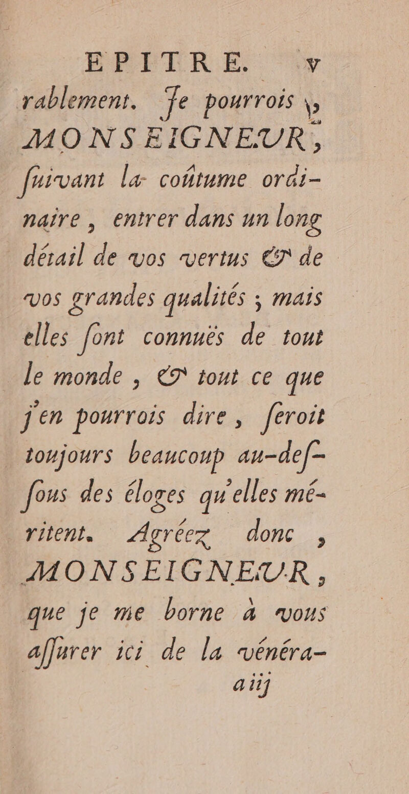 EPITRE. y rablement. ‘fe pourrois b MONSEIGNEUR, faivant la coñtume ordi- naîre , entrer dans un long détail de vos vertus € de vos grandes qualités ; mais elles font connnès de tont le monde , ET tout ce que jen pourrois dire, feroit toujours beaucoup au-de[- fous des éloges qu'elles mé- ritent. Agréez donc, MONSEIGNEUR, que je me borne à vous affarer ici de la vénéra- a if