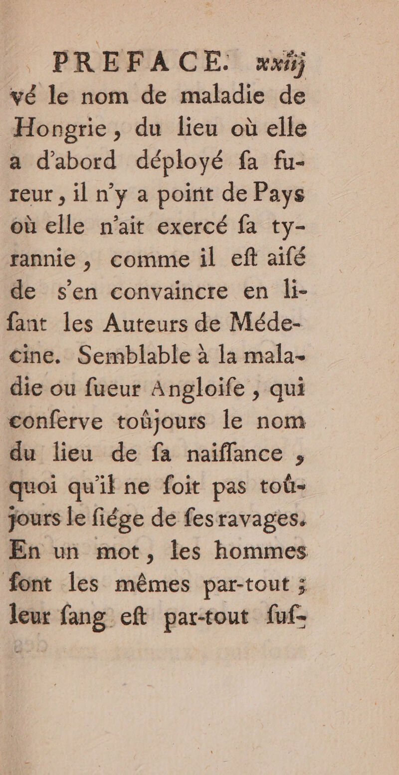 vé le nom de maladie de Hongrie, du lieu où elle a d’abord déployé fa fu- reur , il n’y a point de Pays où elle n'ait exercé fa ty- rannie , comme il eft aifé de s'en convaincre en li- fant les Auteurs de Méde- cine. Semblable à la mala- die ou fueur Angloife , qui conferve toûjours le nom du lieu de fa naïfflance , quoi qu'il ne foit pas toù- jours le fiége de fesravages. En un mot, les hommes font les mêmes par-tout ; leur fang eft par-tout fuf-