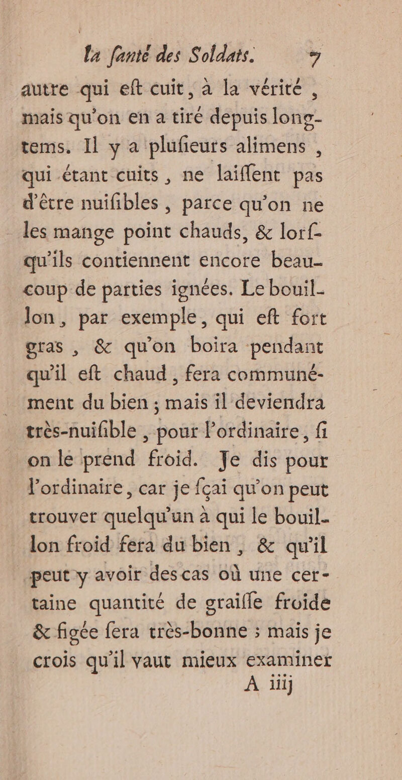 autre qui eft cuit, à la vérité, mais qu'on en a tiré depuis long- tems. Il y a plufeurs alimens , qui étant cuits, ne laiffent pas d’être nuifibles , parce qu'on ne les mange point chauds, &amp; lorf- qu'ils contiennent encore beau- coup de parties ignées. Le bouil- Jon, par exemple, qui eft fort gras , &amp; qu'on boira pendant qu'il eft chaud, fera communé- ment du bien ; mais il deviendra très-nuifble , pour Pordinaire, fi on le prend froid. Te dis pour l'ordinaire, car je fçai qu’on peut trouvet quelqu'un à qui le bouil. lon froid fera du bien, &amp; qu'il peut y avoir descas où une cer- taine quantité de graifle froide &amp; figée fera très-bonne ; mais je crois qu'il vaut mieux examiner