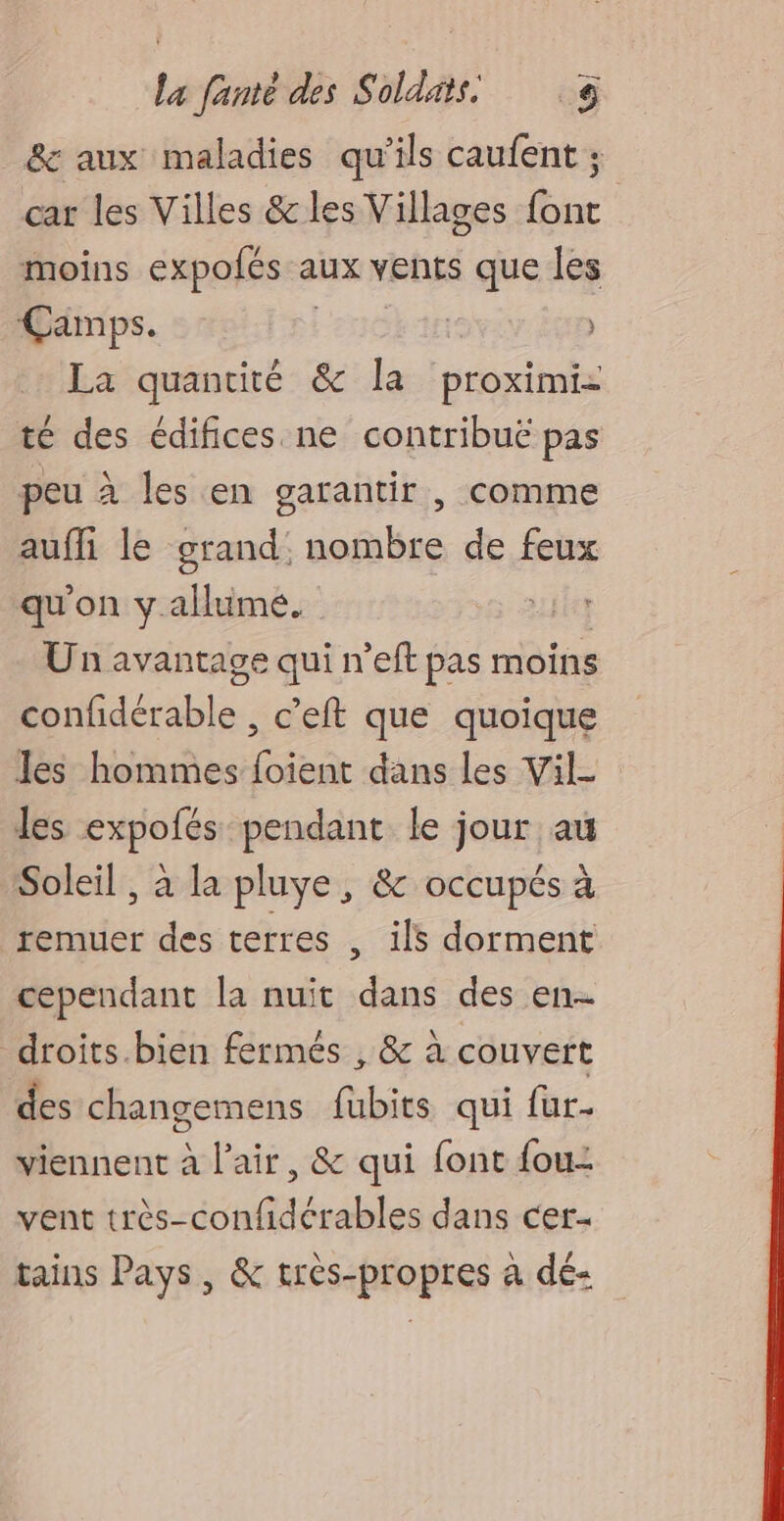 &amp; aux maladies qu'ils caufent ; car les Villes &amp;les Villages font moins expolés a aux vents que les Camps. | ) La quantité &amp; la proximi- té des édifices ne contribuë pas peu à les en garantir , comme aufli le grand: nombre de feux qu'on y.allume. RTE Un avantage qui n’eft pas moins EE fdérable. , c'eft que quoique les hommes foient dans les Vil- les expofés pendant le jour au Soleil , à la pluye , &amp; occupés à remuer des terres , ils dorment cependant la nuit dans des en droits.bien fermés , &amp; à couvert des changemens fubits qui fur- viennent à l'air, &amp; qui font fou: vent très-confidérables dans cer- tains Pays, &amp; très-propres à dé-