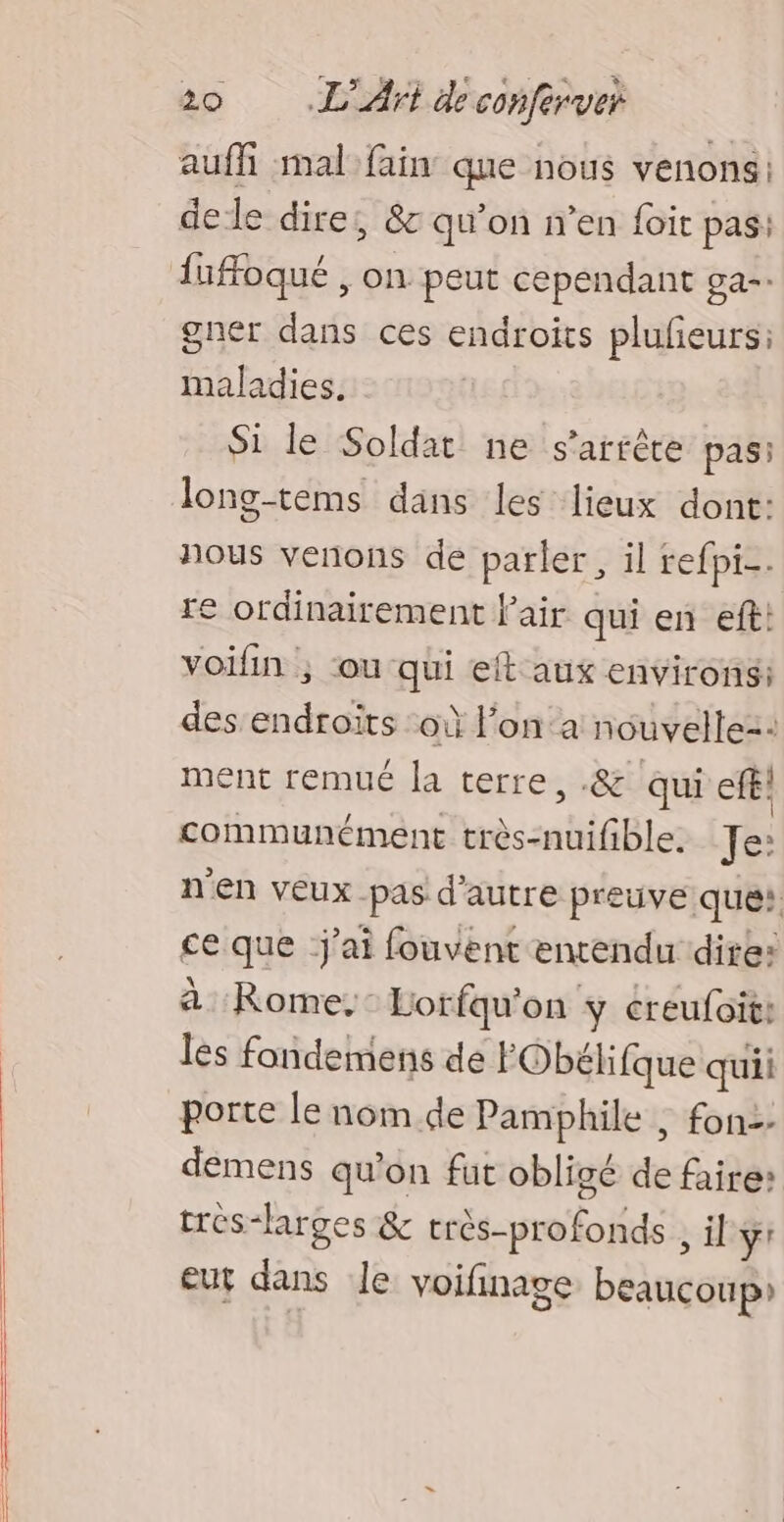 auffñi mal fain que nous venons: delle dire, &amp; qu’on n’en foit pas: iuffoqué , on peut cependant ga: gner dans ces endroits plufeurs: maladies. Si le Soldat ne s'arrête pas: Jlong-tems dans les lieux dont: nous venons de parler, il refpi-. re ordinairement fair qui en eft: voifin ; ou qui et aux environs: des endroïts ‘oi l’on a nouvelle: ment remué la terre, .&amp; qui efe! communément très-nuifible. Je: n'en veux pas d'autre preuve que: ce que j'ai fouvent entendu dite: à Rome, Lorfqu'on y creufoit: les fandemens dé FObélifque quii porte le nom de Pamphile , fon-- demens qu'on fut obligé de faire: très-larges &amp; très-profonds , il ÿr eur dans le voifinage beaucoup»
