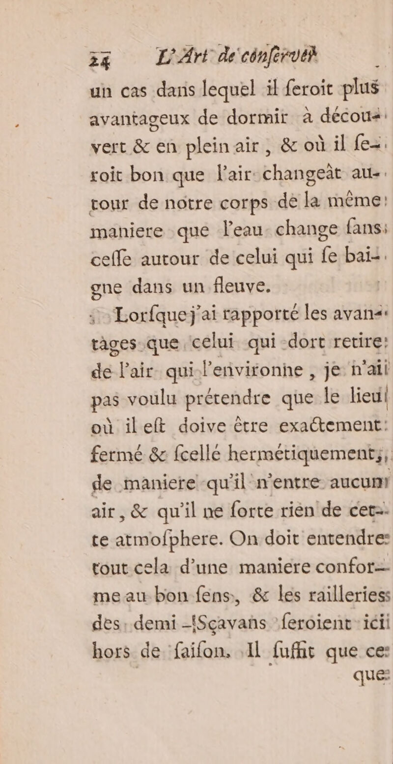 34 L'Art de'cénfirue} un cas dans lequel il feroic plus avantageux de dormir à décous: vert & en plein air , & où il fe=. roit bon que Fair changet au-. tour de notre corps dé la même: maniere que leau. change fans: celle autour de celui qui fe bai: gne dans un fleuve. | ; - Lorfquej’ai rapporté les avan<- tages que celui qui dort retire! de l'air qui l’environne , je n'ail pas voulu prérendre que Île lieui| où ileft doive être exactement: fermé & fcellé hermétiquement;, de maniere qu'il n'entre aucun air, & qu'il ne forte rièn de cet. te atmofphere. On doit entendre: tout cela d’une maniere confor= meau bon fens, & les railleriess des: demi -{Sçavans feroient ici hors de faifon, IL fufht que ce: que: