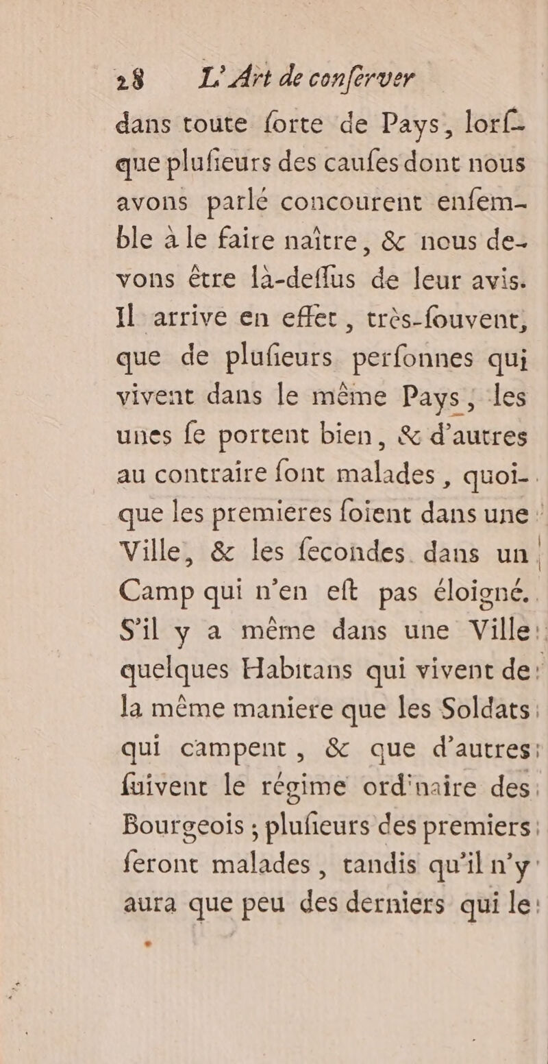 dans toute forte de Pays, lorf- que plufieurs des caufes dont nous avons parle concourent enfem- ble à le faire naître, &amp; nous de- vons être là-deflus de leur avis. Il arrive en effet, très-fouvent, que de plufieurs perfonnes qui vivent dans le même Pays, les unes fe portent bien, &amp; d’autres au contraire font malades , quoi-. que les premieres foient dans une: Ville, &amp; les fecondes dans un. Camp qui n’en eft pas éloigné. S'il y a même dans une Ville: quelques Habitans qui vivent de: la même maniere que les Soldats: qui campent, &amp; que d’autres: fuivent le régime ord'naire des. Bourgeois ; pluñeurs des premiers: feront malades, tandis qu’il n’y: aura que peu des derniers qui le: