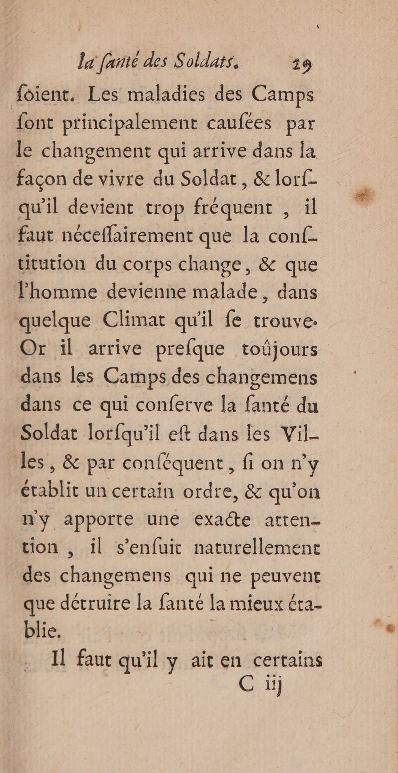 foient. Les maladies des Camps font principalement caufées par le changement qui arrive dans la façon de vivre du Soldat , &amp; lorf- qu'il devient trop fréquent , il faut néceffairement que la conf titution du corps change, &amp; que Jhomme devienne malade, dans quelque Climat qu'il fe trouve. Or il arrive prefque toûjours dans les Camps des changemens dans ce qui conferve la fanté du Soldat lorfqu’il eft dans les Vil- les, &amp; par conféquent, fi on n’y établit un certain ordre, &amp; qu’on ny apporte une exacte atten- tion , il s'enfuit naturellement des changemens qui ne peuvent que détruire la fanté la mieux éta- blie. Il faut qu'il y ait en certains C iij