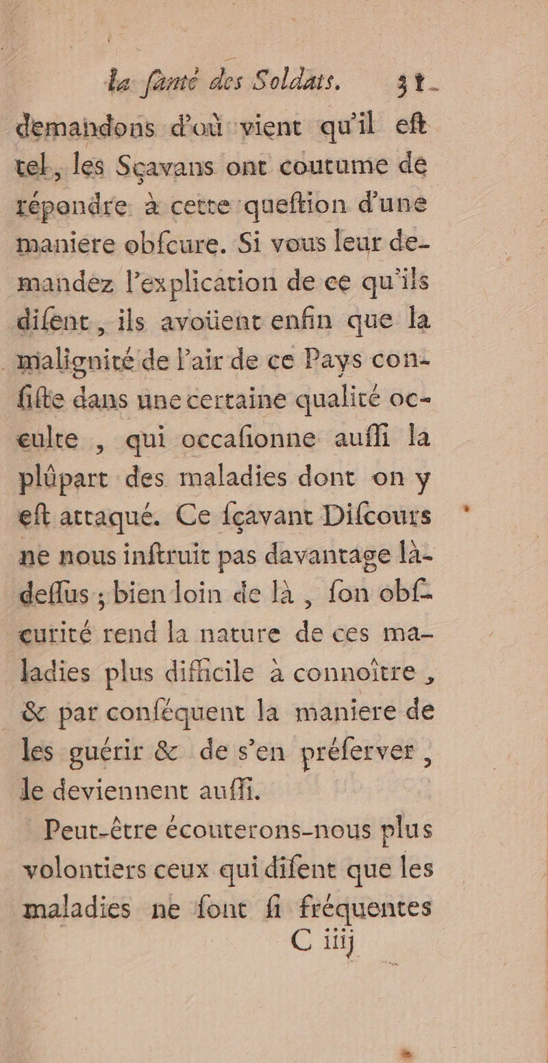 demandons d'où vient qu'il eft tel. les Sçavans ont coutume dé répondre. à cette queftion d’une maniere obfcure. Si vous leur de- mandez l'explication de ee qu'ils difent, ils avoüent enfin que la . maligniré de l'air de ce Pays con- fifte dans une certaine qualité oc- eulte , qui occafonne aufli la plûpart des maladies dont on y eft attaqué. Ce fçavant Difcours ne nous inftruit pas davantage là- deflus ; bien loin de là , fon obf eurité rend la nature de ces ma- ladies plus difficile à connoître , & par conféquent la maniere de les guérir & de s’en préferver, le deviennent auffi. Peut-être écouterons-nous plus volontiers ceux qui difent que les maladies ne font fi fréquentes C iii