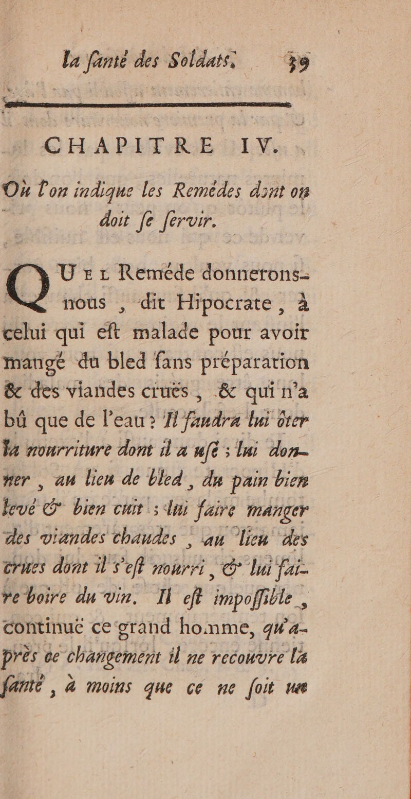 On lon indique les Remèdes dit on ; doit [e fervir. U 5 r Reméde donnerons- nous , dit Hipocrate, à celui qui eft malade pour avoir mangé du bled fans préparation &amp; des viandes cruës , &amp; qui n’a bü que de l'eau? HN faudra lui oter Fa monrriture dont à à uft ; la: don- #er , an lien de bled, du pain bien levé * bien cuir : lui faire manger des viandes chaudes ; an lien ‘des crues dont À S'eft nourri, @° lui fai- ve boire du vin. Il eff impolfille, continué ce grand homme, g#4- près ce changement il ne recouvre la fanté , à moins que ce ne [oit ne
