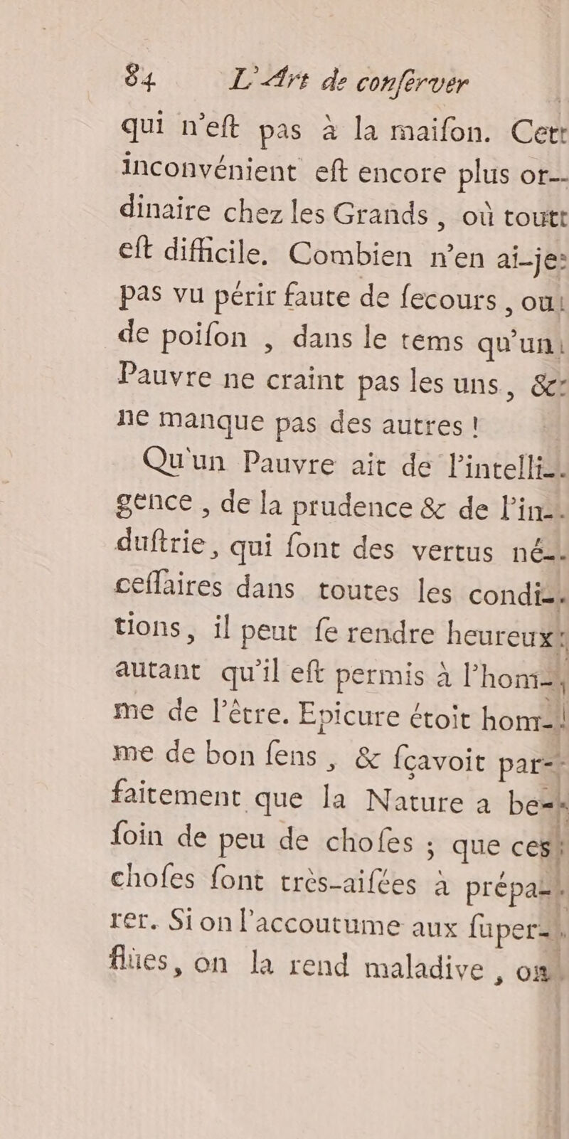 qui n’eft pas à la maifon. Cetr inconvénient eft encore plus or. dinaire chez les Grands , où toutt eft difficile. Combien n’en ai-je: pas vu périr faute de fecours , OU! de poifon , dans le tems qu'un! Pauvre ne craint pas lesuns, &amp;x né Manque pas des autres! Qu'un Pauvre ait de l’intellin gence , de la prudence &amp; de lin. duftrie, qui font des vertus né. cElhires dans toutes les condise tions, il peut fe rendre heureux autant qu'il eft permis à l’ homi2k me de l’être. Epicure étoit honr-!! me de bon É &amp; fçavoit par=+ faitement que la Nature a be=h foin de peu de chofes ; ques ces! chofes font très-aifées à prépall : rer. Sionl'accoutume aux fuper$ flües, on la rend maladive , of
