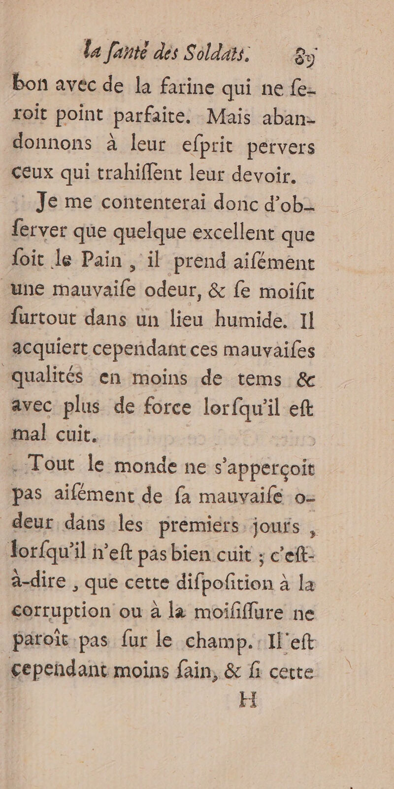 bon avec de la farine qui ne {e- roit point parfaite. Mais aban- donnons à leur efprit pervers ceux qui trahiflent leur devoir. : Je me contenterai donc d’ob ferver que quelque excellent que loit le Pain , il prend aifémenc une mauvaile odeur, &amp; fe moifit furtout dans un lieu humide. Il acquiert cepeñdant ces mauvaifes qualités en moins de tems &amp; avec plus de force lorfqu'il eft mal cuit. y . Tout le monde ne s'apperçoit pas aifément de fa mauvaifé o- deur dans les premiers joufs , or{qu’il n’eft pas bien cuit ; c'eft- a-dire , que cette difpoñition à la corruption ou à la moifflure ne paroït.pas fur le champ. Il'eft cependant moins fain, &amp; f cette HI
