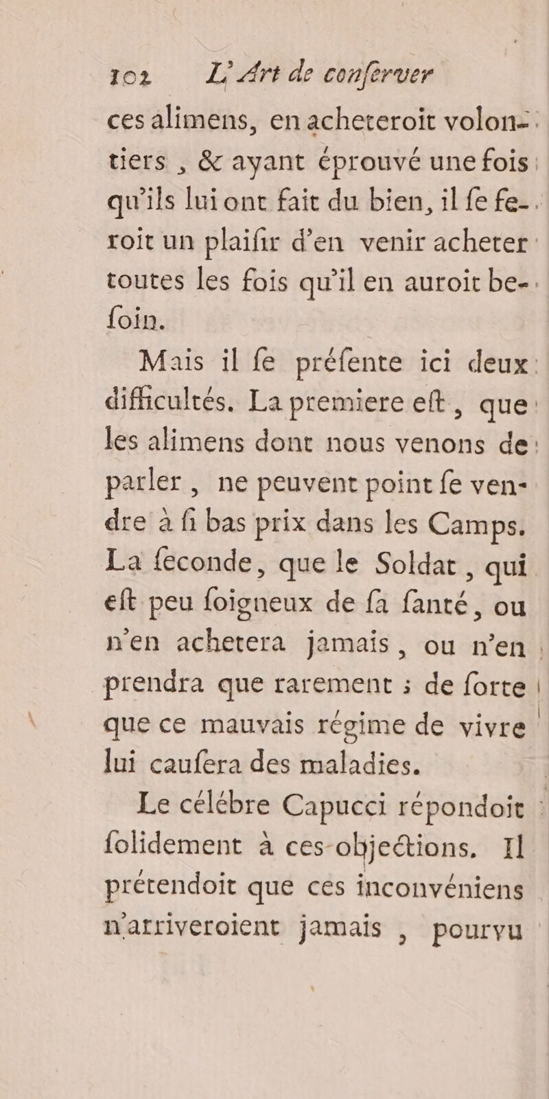 ces alimens, en acheteroit volon:. tiers , & ayant éprouvé une fois qu'ils lui ont fait du bien, il fe fe-. roit un plaifir d'en venir acheter toutes les fois qu’il en auroit be-. foin. Mais il fe préfente ici deux: difficultés. La premiere eft, que: les alimens dont nous venons de: parler , ne peuvent point fe ven- dre à fi bas prix dans les Camps. La feconde, que le Soldat , qui eft peu foïigneux de fa fanté, ou n'en achetera jamais, ou n’en. prendra que rarement ; de forte | que ce mauvais régime de vivre | Jui caufera des maladies. Le célébre Capucci répondoit folidement à ces-objeions. Il prétendoit que ces inconvéniens nafriveroient jamais , pourvu