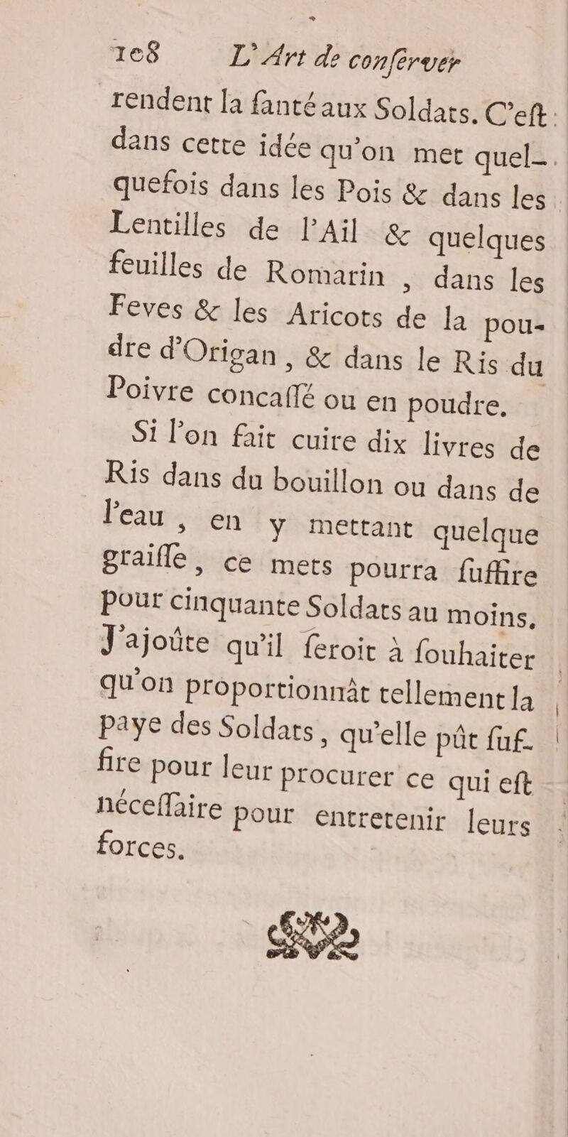 + 168 L'Art de conféruer rendent la fanté aux Soldats. C’eft dans cette idée qu'on met quel. quefois dans les Pois & dans les Lentilles de PAil & quelques feuilles de Romarin , dans les Feves & les Aricots de la pou- dre d’'Origan, & dans le Ris du Poivre concaflé ou en poudre. Si l'on fait cuire dix livres de Ris dans du bouillon ou dans de l'eau , en ÿ mettant quelque graifle, ce mets pourra fuffire Pour cinquante Soldats au moins. J'ajoûte qu'il feroit à fouhaiter qu'on Proportionnât tellement 1à Paye des Soldats, qu'elle pût fuf. fire pour leur Procurer ce qui eft néceffaire Pour entretenir leurs forces. 2