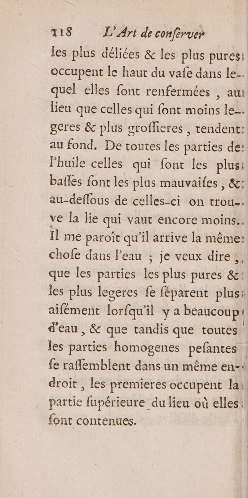 les plus délices & les plus pures: occupent le haut du vafe dans le. quel elles font renfermées , aui lieu que celles qui font moins le. geres & plus groffieres , tendent: au fond. De toutes les parties de: lhuile celles qui font les plus: bafles font les plus mauvaifes , &: au-deflous de celles-ci on trou. ve la lie qui vaut encore moins. Il me paroît qu’il arrive la même: chofe dans l’eau ; je veux dire, que les parties les plus pures &: les plus legeres fe féparent plus: aifément lof il ya beaucoup! d'eau , & que tandis que toutes. les parties homogenes pefantes . {e raflemblent dans un même en-: droit , les premieres occupent la. partie fupérieure du lieu où elles! font contenues. |